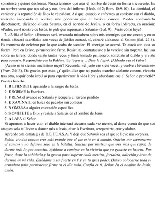 someterse y quiere deshonrar. Nunca tenemos que usar el nombre de Jesús en forma irreverente. Es
un nombre santo que nos salva y nos libra del infierno (Hech. 4:12; Rom. 10:9-10). La identidad, el
carácter y la reputación de Dios lo respaldan. Así que, cuando te enfrentes en combate con el diablo,
resístelo invocando el nombre más poderoso que el hombre conoce. Puedes confrontarlo
directamente, diciendo «Fuera Satanás, en el nombre de Jesús», o en forma indirecta, en oración:
«Padre, en el nombre de Jesús, te pido que reprendas a Satanás» (Jud. 9). ¡Verás cómo huye!
7. ALABA al Señor. «Entonces será levantada mi cabeza sobre mis enemigos que me cercan; y en su
tienda ofreceré sacrificios con voces de júbilo; cantaré, sí, cantaré alabanzas al SEÑOR» (Sal. 27:6).
Es momento de celebrar por lo que acaba de suceder. El enemigo se acercó. Te atacó con toda su
fuerza. Pero en Cristo, permaneciste firme. Resististe, contratacaste y lo venciste sin tropezar. Incluso
sobre un terreno donde caíste tantas veces y fuiste tomado prisionero, sometiste al diablo y viviste
para contarlo. Respondiste con la Palabra. Lo lograste… Dios lo logró. ¡Alabado sea el Señor!
¿Acaso no te sientes muchísimo mejor? Recuerda, «el justo cae siete veces; y vuelve a levantarse»
(Prov. 24:16). Da gracias por esto. ¿Y quién dice que no puedes marchar adelante con una victoria
tras otra, adquiriendo impulso para experimentar la vida libre y abundante que el Señor te prometió?
Puedes hacerlo.
1. D EFIÉNDETE apelando a la sangre de Jesús.
2. E SGRIME la Escritura.
3. F RENA el avance de Satanás y recupera el terreno perdido
4. E XAMÍNATE en busca de pecados sin confesar
5. N OMBRA a alguien en oración específica
6. S OMÉTETE a Dios y resiste a Satanás en el nombre de Jesús
7. A LABA al Señor
Si aprendes a hacer esto, el diablo intentará atacarte cada vez menos, al darse cuenta de que sus
ataques solo te llevan a clamar más a Jesús, citar la Escritura, arrepentirte, orar y alabar.
Aprende esta estrategia de D.E.F.E.N.S.A. Y deja que Satanás sea el que se lleve una sorpresa.
Señor, gracias porque eres más grande que el que está en el mundo. Gracias por prepararme
el camino y no dejarme solo en la batalla. Gracias por mostrar que eres más que capaz de
darme todo lo que necesito. Ayúdame a caminar en la victoria que ya ganaste en la cruz. Por
favor, dame la sabiduría y la gracia para superar cada mentira, fortaleza, adicción y área de
derrota en mi vida. Enséñame a ser fuerte en ti y en tu gran poder. Quiero colocarme toda tu
armadura para permanecer firme en el día malo. Confío en ti, Señor. En el nombre de Jesús,
amén.
 