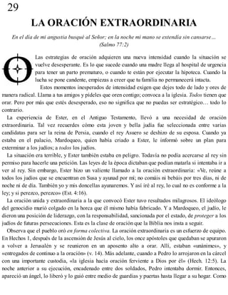 29
LA ORACIÓN EXTRAORDINARIA
En el día de mi angustia busqué al Señor; en la noche mi mano se extendía sin cansarse…
(Salmo 77:2)
Las estrategias de oración adquieren una nueva intensidad cuando la situación se
vuelve desesperante. Es lo que sucede cuando una madre llega al hospital de urgencia
para tener un parto prematuro, o cuando te están por ejecutar la hipoteca. Cuando la
lucha se pone candente, empiezas a creer que tu familia no permanecerá intacta.
Estos momentos inesperados de intensidad exigen que dejes todo de lado y ores de
manera radical. Llama a tus amigos y pídeles que oren contigo; convoca a la iglesia. Todos tienen que
orar. Pero por más que estés desesperado, eso no significa que no puedas ser estratégico… todo lo
contrario.
La experiencia de Ester, en el Antiguo Testamento, llevó a una necesidad de oración
extraordinaria. Tal vez recuerdes cómo esta joven y bella judía fue seleccionada entre varias
candidatas para ser la reina de Persia, cuando el rey Asuero se deshizo de su esposa. Cuando ya
estaba en el palacio, Mardoqueo, quien había criado a Ester, le informó sobre un plan para
exterminar a los judíos; a todos los judíos.
La situación era terrible, y Ester también estaba en peligro. Todavía no podía acercarse al rey sin
permiso para hacerle una petición. Las leyes de la época dictaban que podían matarla si intentaba ir a
ver al rey. Sin embargo, Ester hizo un valiente llamado a la oración extraordinaria: «Ve, reúne a
todos los judíos que se encuentran en Susa y ayunad por mí; no comáis ni bebáis por tres días, ni de
noche ni de día. También yo y mis doncellas ayunaremos. Y así iré al rey, lo cual no es conforme a la
ley; y si perezco, perezco» (Est. 4:16).
La oración unida y extraordinaria a la que convocó Ester tuvo resultados milagrosos. El ideólogo
del genocidio murió colgado en la horca que él mismo había fabricado. Y a Mardoqueo, el judío, le
dieron una posición de liderazgo, con la responsabilidad, sancionada por el estado, de proteger a los
judíos de futuras persecuciones. Esta es la clase de oración que la Biblia nos insta a seguir.
Observa que el pueblo oró en forma colectiva. La oración extraordinaria es un esfuerzo de equipo.
En Hechos 1, después de la ascensión de Jesús al cielo, los once apóstoles que quedaban se apuraron
a volver a Jerusalén y se reunieron en un aposento alto a orar. Allí, estaban «unánimes», y
«entregados de continuo a la oración» (v. 14). Más adelante, cuando a Pedro lo arrojaron en la cárcel
con una importante custodia, «la iglesia hacía oración ferviente a Dios por él» (Hech. 12:5). La
noche anterior a su ejecución, encadenado entre dos soldados, Pedro intentaba dormir. Entonces,
apareció un ángel, lo liberó y lo guió entre medio de guardias y puertas hasta llegar a su hogar. Como
 