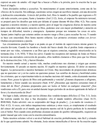 expresó un autor de antaño: «El ángel fue a buscar a Pedro a la prisión, pero la oración fue la que
buscó al ángel».
Estos discípulos oraban y ayunaban. Ya mencionamos el ayuno anteriormente, como una de las
«llaves» de la oración. Sin embargo, cuestiones serias exigen un sacrificio inusual, con una devoción
y dedicación concentradas. A través del profeta Joel, Dios le mandó a Su pueblo que regresara a Él
«de todo corazón, con ayuno, llanto y lamento» (Joel 2:12). Jesús, al empezar Su ministerio terrenal,
se preparó para los desafíos que tenía por delante al ayunar durante 40 días (Mat. 4:2). Nos cuesta
negarnos a nosotros mismos y a nuestro apetito, pero al negar las exigencias diarias de nuestra carne
para concentrar toda nuestra atención en Dios, podemos orar con mayor profundidad y atención en
tiempos de dificultad, tensión y emergencia. Ayunamos porque nos tomamos las cosas en serio.
Ayunar juntos implica que estamos unidos en nuestro ruego a Dios y para escuchar Su voz. Y cuando
se hace con sinceridad, Dios honra nuestro esfuerzo. Los primeros cristianos oraban con fervor.
Oraban con persistencia y pasión.
Las circunstancias pueden llegar a un punto en que el instinto de supervivencia mismo genere la
oración ferviente. Cuando los hombres a bordo del barco donde iba el profeta Jonás empezaron a
temer por sus vidas, «clamaron» a un Dios que ni siquiera conocían, rogándole misericordia en la
tormenta (Jon. 1:14, NVI). Y Dios los salvó. Cuando los receptores del mensaje de Jonás en Nínive
tuvieron una aterradora convicción de pecados, ellos también clamaron a Dios para que los librara
de la destrucción (Jon. 3:8), y fueron librados.
En nuestro mundo actual y nuestra vida, muchas condiciones nos alarman y exigen que oremos
fervientemente. El pecado en nuestra nación. El orgullo en nuestras iglesias. El dolor en nuestros
hogares. La persecución a nuestros hermanos en Cristo. Hay necesidades de proporciones drásticas
que no queremos ver y en las cuales no queremos pensar. Las semillas de dureza y hostilidad contra
los cristianos, que se experimentan todavía en muchas naciones del mundo, están alcanzando nuestras
costas. Pero ¿acaso la iglesia de Dios está quebrantada y vencida? ¿Estamos dispuestos a afligirnos,
lamentarnos y llorar cuando sea necesario (Sant. 4:9)? ¿Deseamos que nuestros corazones latan al
ritmo del de Dios? ¿Estamos preparados para ser leales al Señor en cualquier situación? ¿Nos
rendiremos solo a Él, para orar en unidad durante largos períodos de un deseo agonizante de hallar el
favor y la misericordia de Dios?
Sin lugar a duda, sabemos que «en los últimos días vendrán tiempos difíciles» (2 Tim. 3:1). Jesús
fue realista cuando les dijo a Sus discípulos: «En el mundo tendréis aflicción» (Juan 16:33,
RVR1960). Pedro advirtió: «no os sorprendáis del fuego de prueba […] en medio de vosotros» (1
Ped. 4:12). A veces, esto indica maquinaciones satánicas y otras veces, es simplemente el resultado
del cáncer del pecado en el mundo, que despierta nuestra sed de la gloria perfecta de la eternidad
con el Señor. Pero cuando estos problemas alcanzan un punto de quiebre infranqueable, requieren un
poder inusual que solo viene con la oración extraordinaria.
Todos nosotros solemos volver a un nivel habitual de oración; probablemente, más fácil y cómodo
de lo que quisiéramos admitir. No obstante, Jesús mismo intensificaba el fervor de Su oración según
 