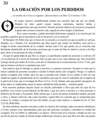30
LA ORACIÓN POR LOS PERDIDOS
… en nombre de Cristo os rogamos: ¡Reconciliaos con Dios! (2 Corintios 5:20)
Si somos sinceros, probablemente oremos por nosotros más que por los demás.
Después de todo, ¿quién conoce nuestras esperanzas, nuestras luchas y
preocupaciones más que nosotros? Nuestro próximo objetivo de oración es en general
la gente más cercana en nuestra vida, seguida de otros amigos y familiares.
Pero como creyentes, ¿cuánta prioridad deberíamos asignarle a la oración por los
perdidos, aquellos que no han puesto su fe en Jesucristo y no lo conocen?
En Romanos 10, Pablo dijo que el deseo de su corazón y su oración era que su pueblo se salvara.
Después, en 1 Timoteo 2:4, descubrimos que Dios quiere que «todos los hombres sean salvos y
vengan al pleno conocimiento de la verdad». Incluso Juan 3:16, que quizás sea el versículo más
fácilmente identificable de la Escritura, proclama que el amor de Dios lo motivó a enviar a Su Hijo
para salvar a las personas de todo el mundo.
Así que no queda duda de que Dios se alegra y es glorificado cuando las personas se vuelven a Él
y lo reciben por fe a través de Jesucristo. Pero ya que esto es así y que sabemos que «nos reconcilió
consigo mismo por medio de Cristo, y nos dio el ministerio de la reconciliación» (2 Cor. 5:18), ¿por
qué no oramos con fervor y constancia por esto?
Una razón es que el enemigo se opone a nosotros y a nuestras oraciones. Su plan es evitar que la
mayor cantidad de personas escuchen y reciban la buena noticia del evangelio. Porque «si todavía
nuestro evangelio está velado, para los que se pierden está velado, en los cuales el dios de este
mundo ha cegado el entendimiento de los incrédulos, para que no vean el resplandor del evangelio de
la gloria de Cristo, que es la imagen de Dios» (2 Cor. 4:3-4). Satanás sabe que perdió esta guerra. Su
deseo ahora es simplemente causar la mayor cantidad de daño posible… mientras pueda.
Pero nosotros podemos hacerle frente en oración, pidiéndole a Dios que abra los ojos de los
perdidos y les revele su necesidad de un Salvador, y que nos envíe a nosotros y a otras personas a
hablarles de Su amor y Su perdón. Pablo afirma que, a través de nuestro testimonio amable, paciente
y claro, y nuestro estilo de vida como creyentes, «quizá Dios les conceda que se arrepientan para
conocer la verdad, y escapen del lazo del diablo, en que están cautivos a voluntad de él» (2 Tim.
2:25-26, RVR1960).
En otras palabras, nuestras oraciones contra las tácticas del enemigo, junto con nuestra obediencia
a Cristo, pueden crear oportunidades para que más personas escuchen y entiendan la verdad del
evangelio. Por eso Pablo le imploraba a la iglesia: «Perseverad en la oración, velando en ella con
acción de gracias; orando al mismo tiempo también por nosotros, para que Dios nos abra una puerta
 