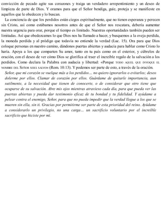 convicción de pecado agite sus corazones y traiga un verdadero arrepentimiento y un deseo de
limpieza de parte de Dios. Y oramos para que el Señor bendiga, guíe, proteja y se manifieste en
aquellos que le obedecen y lo buscan.
La conciencia de que los perdidos están ciegos espiritualmente, que no tienen esperanza y perecen
sin Cristo, así como estábamos nosotros antes de que el Señor nos rescatara, debería aumentar
nuestra urgencia para orar, porque el tiempo es limitado. Nuestras oportunidades también pueden ser
limitadas. Así que obedezcamos lo que Dios nos ha llamado a hacer, y busquemos a la oveja perdida,
la moneda perdida y al pródigo que todavía no entiende la verdad (Luc. 15). Ora para que Dios
coloque personas en nuestro camino, dándonos puertas abiertas y audacia para hablar como Cristo lo
haría. Apoya a los que comparten Su amor, tanto en tu país como en el exterior, y cúbrelos de
oración, con el deseo de ver cómo Dios se glorifica al traer el increíble regalo de la salvación a los
perdidos. Como declara la Palabra con audacia y libertad: «Porque TODO AQUEL QUE INVOQUE EL
NOMBRE DEL SEÑOR SERÁ SALVO» (Rom. 10:13). Y podemos ser parte de esto, a través de la oración.
Señor, que mi corazón se vuelque más a los perdidos… no quiero ignorarlos o evitarlos; deseo
dolerme por ellos. Clamar de corazón por ellos. Guárdame de quitarle importancia, aun
sutilmente, a la necesidad que tienen de conocerte, o de considerar que otro tiene que
ocuparse de su salvación. Abre mis ojos mientras atravieso cada día, para que pueda ver las
puertas abiertas y pueda dar testimonio eficaz de tu bondad y tu fidelidad. Y ayúdame a
pelear contra el enemigo, Señor, para que no pueda impedir que la verdad llegue a los que se
mueren sin ella, sin ti. Gracias por permitirme ser parte de esta prioridad del reino. Ayúdame
a considerarlo un privilegio, no una carga… un sacrificio voluntario por el increíble
sacrificio que hiciste por mí.
 
