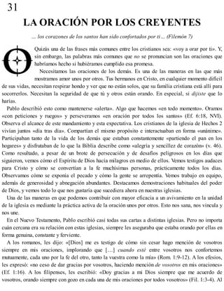 31
LA ORACIÓN POR LOS CREYENTES
… los corazones de los santos han sido confortados por ti… (Filemón 7)
Quizás una de las frases más comunes entre los cristianos sea: «voy a orar por ti». Y,
sin embargo, las palabras más comunes que no se pronuncian son las oraciones que
habríamos hecho si hubiéramos cumplido esa promesa.
Necesitamos las oraciones de los demás. Es una de las maneras en las que más
mostramos amor unos por otros. Tus hermanos en Cristo, en cualquier momento difícil
de sus vidas, necesitan respirar hondo y ver que no están solos, que su familia cristiana está allí para
socorrerlos. Necesitan la seguridad de que tú y otros están orando. En especial, si dijiste que lo
harías.
Pablo describió esto como mantenerse «alerta». Algo que hacemos «en todo momento». Oramos
«con peticiones y ruegos» y perseveramos «en oración por todos los santos» (Ef. 6:18, NVI).
Observa el alcance de este mandamiento y esta expectativa. Los cristianos de la iglesia de Hechos 2
vivían juntos «día tras día». Compartían el mismo propósito e interactuaban en forma «unánime».
Participaban tanto de la vida de los demás que estaban constantemente «partiendo el pan en los
hogares» y disfrutaban de lo que la Biblia describe como «alegría y sencillez de corazón» (v. 46).
Como resultado, a pesar de un brote de persecución y de desafíos peligrosos en los días que
siguieron, vemos cómo el Espíritu de Dios hacía milagros en medio de ellos. Vemos testigos audaces
para Cristo y cómo se convertían a la fe muchísimas personas, prácticamente todos los días.
Observamos cómo se exponía el pecado y cómo la gente se arrepentía. Vemos trabajo en equipo,
además de generosidad y abnegación abundantes. Destacamos demostraciones habituales del poder
de Dios, y vemos todo lo que nos gustaría que sucediera ahora en nuestras iglesias.
Una de las maneras en que podemos contribuir con mayor eficacia a un avivamiento en la unidad
de la iglesia es mediante la práctica activa de la oración unos por otros. Esto nos sana, nos vincula y
nos une.
En el Nuevo Testamento, Pablo escribió casi todas sus cartas a distintas iglesias. Pero no importa
cuán cercana era su relación con estas iglesias, siempre les aseguraba que estaba orando por ellas en
forma genuina, constante y ferviente.
A los romanos, les dijo: «[Dios] me es testigo de cómo sin cesar hago mención de vosotros
siempre en mis oraciones, implorando que […] cuando esté entre vosotros nos confortemos
mutuamente, cada uno por la fe del otro, tanto la vuestra como la mía» (Rom. 1:9-12). A los efesios,
les expresó: «no ceso de dar gracias por vosotros, haciendo mención de vosotros en mis oraciones»
(Ef. 1:16). A los filipenses, les escribió: «Doy gracias a mi Dios siempre que me acuerdo de
vosotros, orando siempre con gozo en cada una de mis oraciones por todos vosotros» (Fil. 1:3-4). Al
 
