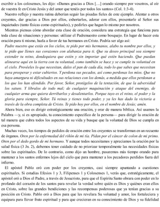 escribir a los colosenses, les dijo: «Damos gracias a Dios […] orando siempre por vosotros, al oír
de vuestra fe en Cristo Jesús y del amor que tenéis por todos los santos» (Col. 1:3-4).
Nuestro reflejo y nuestra rutina deberían seguir las pisadas fieles de este ejemplo. Alentar a otros
creyentes, dar gracias a Dios por ellos, exhortarlos, adorar con ellos, presentarle al Señor sus
inquietudes (tanto físicas como espirituales), y pedirles que hagan lo mismo por nosotros.
Mientras piensas cómo abordar esta clase de oración, considera una estrategia que funciona para
toda clase de situaciones y personas: utilizar el Padrenuestro como bosquejo. En lugar de hacer esta
oración para ti mismo, hazla a favor de tus hermanos en Cristo. Podría ser algo así:
Padre nuestro que estás en los cielos, te pido por mis hermanos, alabo tu nombre por ellos, y
te pido que llenes sus corazones con alabanza para ti. Que su deseo principal sea siempre
extender tu reino, dondequiera que estén y sin importar qué estén haciendo. Que puedan
alinearse aquí en la tierra con tu voluntad, como también se hace y se cumple tu voluntad en
el cielo. Provéeles lo que necesitan, dales el pan de cada día, todo lo que sabes que necesitan
para prosperar y estar cubiertos. Y perdona sus pecados, así como perdonas los míos. Que no
haya amargura ni dificultades en sus relaciones con los demás, a medida que ellos perdonan a
los que los han ofendido. Por favor, Señor, protégelos de la tentación, de que la adversidad
los sature. Y líbralos de todo mal; de cualquier maquinación y ataque del enemigo, de
cualquier arma que quiera derribarlos y desalentarlos. Porque tuyo es el reino, el poder y la
gloria para siempre, Señor. Tú reinas y tienes todo poder, y ya les has dado la victoria a
través de la obra completa de Cristo. Te pido hoy por ellos, en el nombre de Jesús; amén.
Ahora bien, eso es dirigir estratégicamente una oración, y orar de manera bíblica. Así usamos la
Palabra —y, si es apropiado, tu conocimiento específico de la persona— para dirigir la oración de
tal manera que cubra todos los aspectos de su vida y busque que la voluntad de Dios se cumpla en
esa persona.
Muchas veces, los tiempos de pedidos de oración entre los creyentes se transforman en un recuento
de órganos. Oren por la enfermedad del riñón de mi tía. Pidan por el cáncer de colon de mi primo.
Oren por el dedo gordo de mi hermano. Y aunque todos necesitamos y apreciamos la oración por la
salud física (3 Jn. 2), debemos tener cuidado de no priorizar temporalmente las necesidades físicas
sobre las espirituales. De lo contrario, como dijo un hombre, pasaremos más tiempo orando para
mantener a los santos enfermos lejos del cielo que para mantener a los pecadores perdidos fuera del
infierno.
El apóstol Pablo oró con poder por los creyentes, casi siempre apuntando a cuestiones
espirituales. Si estudias Efesios 1 y 3, Filipenses 1 y Colosenses 1, verás que, estratégicamente, el
apóstol oró a Dios el Padre, a través de Jesucristo, para que el Espíritu Santo obrara con poder en lo
profundo del corazón de los santos para revelar la verdad sobre quién es Dios y quiénes eran ellos
en Cristo, sobre las grandes bendiciones y las recompensas poderosas que ya tenían gracias a su
posición en Cristo. Pablo oró a Dios para que les revelara Su voluntad y amor, los fortaleciera y
equipara para llevar fruto espiritual y para que crecieran en su conocimiento de Dios y su fidelidad
 