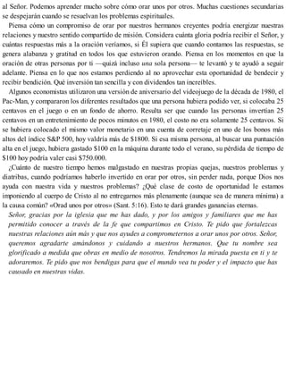 al Señor. Podemos aprender mucho sobre cómo orar unos por otros. Muchas cuestiones secundarias
se despejarán cuando se resuelvan los problemas espirituales.
Piensa cómo un compromiso de orar por nuestros hermanos creyentes podría energizar nuestras
relaciones y nuestro sentido compartido de misión. Considera cuánta gloria podría recibir el Señor, y
cuántas respuestas más a la oración veríamos, si Él supiera que cuando contamos las respuestas, se
genera alabanza y gratitud en todos los que estuvieron orando. Piensa en los momentos en que la
oración de otras personas por ti —quizá incluso una sola persona— te levantó y te ayudó a seguir
adelante. Piensa en lo que nos estamos perdiendo al no aprovechar esta oportunidad de bendecir y
recibir bendición. Qué inversión tan sencilla y con dividendos tan increíbles.
Algunos economistas utilizaron una versión de aniversario del videojuego de la década de 1980, el
Pac-Man, y compararon los diferentes resultados que una persona hubiera podido ver, si colocaba 25
centavos en el juego o en un fondo de ahorro. Resulta ser que cuando las personas invertían 25
centavos en un entretenimiento de pocos minutos en 1980, el costo no era solamente 25 centavos. Si
se hubiera colocado el mismo valor monetario en una cuenta de corretaje en uno de los bonos más
altos del índice S&P 500, hoy valdría más de $1800. Si esa misma persona, al buscar una puntuación
alta en el juego, hubiera gastado $100 en la máquina durante todo el verano, su pérdida de tiempo de
$100 hoy podría valer casi $750.000.
¿Cuánto de nuestro tiempo hemos malgastado en nuestras propias quejas, nuestros problemas y
diatribas, cuando podríamos haberlo invertido en orar por otros, sin perder nada, porque Dios nos
ayuda con nuestra vida y nuestros problemas? ¿Qué clase de costo de oportunidad le estamos
imponiendo al cuerpo de Cristo al no entregarnos más plenamente (aunque sea de manera mínima) a
la causa común? «Orad unos por otros» (Sant. 5:16). Esto te dará grandes ganancias eternas.
Señor, gracias por la iglesia que me has dado, y por los amigos y familiares que me has
permitido conocer a través de la fe que compartimos en Cristo. Te pido que fortalezcas
nuestras relaciones aún más y que nos ayudes a comprometernos a orar unos por otros. Señor,
queremos agradarte amándonos y cuidando a nuestros hermanos. Que tu nombre sea
glorificado a medida que obras en medio de nosotros. Tendremos la mirada puesta en ti y te
adoraremos. Te pido que nos bendigas para que el mundo vea tu poder y el impacto que has
causado en nuestras vidas.
 