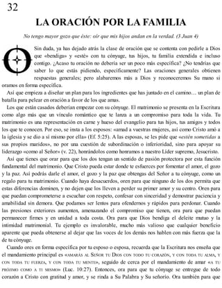 32
LA ORACIÓN POR LA FAMILIA
No tengo mayor gozo que éste: oír que mis hijos andan en la verdad. (3 Juan 4)
Sin duda, ya has dejado atrás la clase de oración que se contenta con pedirle a Dios
que «bendiga» y «esté» con tu cónyuge, tus hijos, tu familia extendida e incluso
contigo. ¿Acaso tu oración no debería ser un poco más específica? ¿No tendrías que
saber lo que estás pidiendo, específicamente? Las oraciones generales obtienen
respuestas generales; pero alabaremos más a Dios y reconoceremos Su mano si
oramos en forma específica.
Así que empieza a diseñar un plan para los ingredientes que has juntado en el camino… un plan de
batalla para pelear en oración a favor de los que amas.
Los que están casados deberían empezar con su cónyuge. El matrimonio se presenta en la Escritura
como algo más que un vínculo romántico que te lanza a un compromiso para toda la vida. Tu
matrimonio es una representación en carne y hueso del evangelio para tus hijos, tus amigos y todos
los que te conocen. Por eso, se insta a los esposos: «amad a vuestras mujeres, así como Cristo amó a
la iglesia y se dio a sí mismo por ella» (Ef. 5:25). A las esposas, se les pide que «estén sometidas a
sus propios maridos», no por una cuestión de subordinación o inferioridad, sino para apoyar su
liderazgo «como al Señor» (v. 22), honrándolos como honramos a nuestro Líder supremo, Jesucristo.
Así que tienes que orar para que los dos tengan un sentido de pasión protectora por esta función
fundamental del matrimonio. Que Cristo pueda estar donde te esfuerces por fomentar el amor, el gozo
y la paz. Así podrás darle el amor, el gozo y la paz que obtengas del Señor a tu cónyuge, como un
regalo para tu matrimonio. Cuando haya desacuerdos, oren para que ninguno de los dos permita que
estas diferencias dominen, y no dejen que los lleven a perder su primer amor y su centro. Oren para
que puedan comprometerse a escuchar con respeto, confesar con sinceridad y demostrar paciencia y
amabilidad sin demora. Que podamos ser lentos para ofendernos y rápidos para perdonar. Cuando
las presiones exteriores aumenten, amenazando el compromiso que tienen, ora para que puedan
permanecer firmes y en unidad a toda costa. Ora para que Dios bendiga el deleite mutuo y la
intimidad matrimonial. Tu ejemplo es invalorable, mucho más valioso que cualquier beneficio
aparente que pueda obtenerse al dejar que las voces de los demás nos hablen con más fuerza que la
de tu cónyuge.
Cuando ores en forma específica por tu esposo o esposa, recuerda que la Escritura nos enseña que
el mandamiento principal es «AMARÁS AL SEÑOR TU DIOS CON TODO TU CORAZÓN, Y CON TODA TU ALMA, Y
CON TODA TU FUERZA, Y CON TODA TU MENTE», seguido de cerca por el mandamiento de amar «A TU
PRÓJIMO COMO A TI MISMO» (Luc. 10:27). Entonces, ora para que tu cónyuge se entregue de todo
corazón a Cristo con gratitud y amor, y se rinda a Su Palabra y Su señorío. Ora también para que
 
