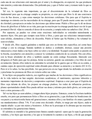 cada una de sus relaciones esté marcada por el amor y la abnegación, en especial, las que producen
más tensión y están más distanciadas. Ora pidiendo paz, y que el Señor sane y restaure todo lo que se
ha roto.
Tal vez, lo siguiente más importante, ya que el discernimiento de la voluntad de Dios es
fundamental para que tu cónyuge cumpla su propósito, es orar para que Dios le dé una conciencia
viva de Sus deseos, y sepa cómo manejar las decisiones cotidianas. Ora para que el Espíritu te
mantenga en sintonía con las necesidades de tu cónyuge, para que Él pueda usarte como una voz útil
de claridad y perspicacia en todas las decisiones que deban tomar. Pídele a Dios que le dé un deseo
fresco de glorificar al Señor en su vida, para que tu oración por tu cónyuge pueda hacer eco de la que
pronunció David: «Que te conceda el deseo de tu corazón, y cumpla todos tus anhelos» (Sal. 20:4).
Por supuesto, ya puedes ver cómo estas oraciones individuales se extienden naturalmente a
nuestros hijos. Ora para que siempre sean fieles a Dios, y para que sus relaciones interpersonales
sean sólidas, alentadoras y libres de discordia. Pídele al Señor que Su Palabra y Su voluntad les
sean reveladas.
Y desde allí, Dios seguirá guiándote a medida que ores en forma más específica; así como hace
contigo y con tu cónyuge, Satanás también se dedica a confundir, distraer, causar una presión
innecesaria y traer dudas a tus hijos sobre su valor y su identidad. Tu papel como padre es pararte en
la brecha, escucharlos con atención y conocer la verdadera condición de su corazón. Ora con ellos,
con tu brazo alrededor de ellos y también cuando no estén contigo físicamente. Intercede con
diligencia al Padre para que los proteja, forme su carácter, guarde sus amistades y los libre de caer
en tentación. Quizás ellos todavía no entiendan la seriedad de la guerra que se libra en su contra, y
cuántas capas de oposición espiritual están obrando para obtener su atención y su interés (Ef. 6:12).
Pero tú sí lo sabes. Lo has percibido. Así que persevera en ese lugar donde los defiendes en oración
y proclamas las promesas de Dios en victoria sobre sus vidas.
Si tus hijos son pequeños todavía, eso significa que muchas de las decisiones e hitos significativos
de la vida todavía no han surgido: decisiones académicas, el matrimonio, opciones laborales y
momentos importantes de decisión y compromiso espiritual. Empieza a orar para que el Espíritu de
Dios vaya delante de ellos, les prepare un cónyuge piadoso, los rodee de influencias positivas,
planee oportunidades donde Dios pueda utilizar sus dones y talentos para darle gloria, así como para
traer a otras personas a Él.
Tal vez tus hijos ya sean adultos, y tengan ahora hijos propios. Entonces, como la Escritura también
enseña, ora para que permanezcan fieles a Dios en su generación, y que disfruten las bendiciones de
«su pacto y su misericordia hasta mil generaciones», mientras ellos y sus familias «le aman y guardan
sus mandamientos» (Deut. 7:9). Y así como oras diciendo: «Padre, te ruego por mis hijos», nada te
impide añadir: «y por mis nietos y bisnietos». A Dios no le preocupa ni lo abruma que tus oraciones
se extiendan a las generaciones futuras.
El salmista se extendió a las generaciones futuras cuando expresó: «para que lo sepa la generación
venidera, y los hijos que nacerán; y los que se levantarán lo cuenten a sus hijos, a fin de que pongan
 