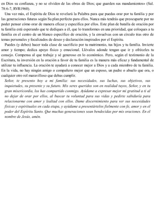 en Dios su confianza, y no se olviden de las obras de Dios; que guarden sus mandamientos» (Sal.
78:6-7, RVR1960).
Una vez más, el Espíritu de Dios te revelará la Palabra para que puedas orar por tu familia y por
las generaciones futuras según Su plan perfecto para ellos. Nunca más tendrás que preocuparte por no
poder pensar cómo orar de manera eficaz y específica por ellos. Este plan de batalla de oración por
tu familia está esperando que te dediques a él, que lo transformes en una prioridad, que coloques a tu
familia en el centro de un blanco específico de oración, y la envuelvas con un círculo tras otro de
temas personales y focalizados de deseo y declaración inspirados por el Espíritu.
Puedes (y debes) hacer toda clase de sacrificio por tu matrimonio, tus hijos y tu familia. Invierte
amor y tiempo; dedica apoyo físico y emocional. Llévalos adonde tengan que ir y ofréceles tu
consejo. Compensa al que trabaje y sé generoso en lo económico. Pero, según el testimonio de la
Escritura, tu inversión en la oración a favor de tu familia es la manera más eficaz y fundamental de
utilizar tu influencia. La oración te ayudará a conocer mejor a Dios y a cada miembro de tu familia.
En la vida, no hay ningún amigo o compañero mejor que un esposo, un padre o abuelo que ora, o
cualquier otro rol maravilloso que debas cumplir.
Señor, te presento hoy a mi familia: sus necesidades, sus luchas, sus objetivos, sus
inquietudes, su presente y su futuro. Mis seres queridos son en realidad tuyos, Señor, y en tu
gran misericordia, los has compartido conmigo. Ayúdame a expresar mejor mi gratitud a ti al
no dejar de orar por ellos, al buscar tu voluntad para sus vidas y pedirte sabiduría para
relacionarme con amor y lealtad con ellos. Dame discernimiento para ver sus necesidades
físicas y espirituales en cada etapa, y ayúdame a presentártelos fielmente con fe, amor y en el
poder del Espíritu Santo. Que muchas generaciones sean bendecidas por mis oraciones. En el
nombre de Jesús, amén.
 