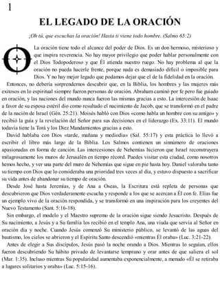 1
EL LEGADO DE LA ORACIÓN
¡Oh tú, que escuchas la oración! Hasta ti viene todo hombre. (Salmo 65:2)
La oración tiene todo el alcance del poder de Dios. Es un don hermoso, misterioso y
que inspira reverencia. No hay mayor privilegio que poder hablar personalmente con
el Dios Todopoderoso y que Él atienda nuestro ruego. No hay problema al que la
oración no pueda hacerle frente, porque nada es demasiado difícil o imposible para
Dios. Y no hay mejor legado que podamos dejar que el de la fidelidad en la oración.
Entonces, no debería sorprendernos descubrir que, en la Biblia, los hombres y las mujeres más
exitosos en lo espiritual siempre fueron personas de oración. Abraham caminó por fe pero fue guiado
en oración, y las naciones del mundo nunca fueron las mismas gracias a esto. La intercesión de Isaac
a favor de su esposa estéril dio como resultado el nacimiento de Jacob, que se transformó en el padre
de la nación de Israel (Gén. 25:21). Moisés habló con Dios «como habla un hombre con su amigo» y
recibió la guía y la revelación del Señor para sus decisiones en el liderazgo (Ex. 33:11). El mundo
todavía tiene la Torá y los Diez Mandamientos gracias a esto.
David hablaba con Dios «tarde, mañana y mediodía» (Sal. 55:17) y esta práctica lo llevó a
escribir el libro más largo de la Biblia. Los Salmos contienen un sinnúmero de oraciones
apasionadas en forma de canción. Las intercesiones de Nehemías hicieron que Israel reconstruyera
milagrosamente los muros de Jerusalén en tiempo récord. Puedes visitar esta ciudad, como nosotros
hemos hecho, y ver una parte del muro de Nehemías que sigue en pie hasta hoy. Daniel valoraba tanto
su tiempo con Dios que lo consideraba una prioridad tres veces al día, y estuvo dispuesto a sacrificar
su vida antes de abandonar su tiempo de oración.
Desde José hasta Jeremías, y de Ana a Oseas, la Escritura está repleta de personas que
descubrieron que Dios verdaderamente escucha y responde a los que se acercan a Él con fe. Elías fue
un ejemplo vivo de la oración respondida, y se transformó en una inspiración para los creyentes del
Nuevo Testamento (Sant. 5:16-18).
Sin embargo, el modelo y el Maestro supremo de la oración sigue siendo Jesucristo. Después de
Su nacimiento, a Jesús y a Su familia los recibió en el templo Ana, una viuda que servía al Señor en
oración día y noche. Cuando Jesús comenzó Su ministerio público, se levantó de las aguas del
bautismo, los cielos se abrieron y el Espíritu Santo descendió «mientras Él oraba» (Luc. 3:21-22).
Antes de elegir a Sus discípulos, Jesús pasó la noche orando a Dios. Mientras lo seguían, ellos
fueron descubriendo Su hábito privado de levantarse temprano y orar antes de que saliera el sol
(Mar. 1:35). Incluso mientras Su popularidad aumentaba exponencialmente, a menudo «Él se retiraba
a lugares solitarios y oraba» (Luc. 5:15-16).
 