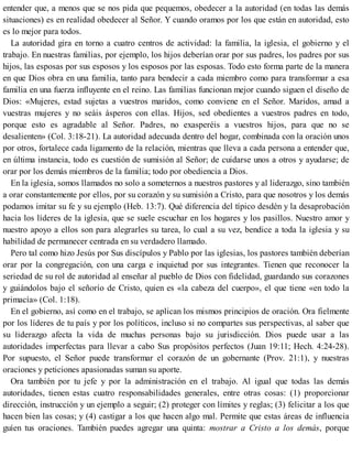 entender que, a menos que se nos pida que pequemos, obedecer a la autoridad (en todas las demás
situaciones) es en realidad obedecer al Señor. Y cuando oramos por los que están en autoridad, esto
es lo mejor para todos.
La autoridad gira en torno a cuatro centros de actividad: la familia, la iglesia, el gobierno y el
trabajo. En nuestras familias, por ejemplo, los hijos deberían orar por sus padres, los padres por sus
hijos, las esposas por sus esposos y los esposos por las esposas. Todo esto forma parte de la manera
en que Dios obra en una familia, tanto para bendecir a cada miembro como para transformar a esa
familia en una fuerza influyente en el reino. Las familias funcionan mejor cuando siguen el diseño de
Dios: «Mujeres, estad sujetas a vuestros maridos, como conviene en el Señor. Maridos, amad a
vuestras mujeres y no seáis ásperos con ellas. Hijos, sed obedientes a vuestros padres en todo,
porque esto es agradable al Señor. Padres, no exasperéis a vuestros hijos, para que no se
desalienten» (Col. 3:18-21). La autoridad adecuada dentro del hogar, combinada con la oración unos
por otros, fortalece cada ligamento de la relación, mientras que lleva a cada persona a entender que,
en última instancia, todo es cuestión de sumisión al Señor; de cuidarse unos a otros y ayudarse; de
orar por los demás miembros de la familia; todo por obediencia a Dios.
En la iglesia, somos llamados no solo a someternos a nuestros pastores y al liderazgo, sino también
a orar constantemente por ellos, por su corazón y su sumisión a Cristo, para que nosotros y los demás
podamos imitar su fe y su ejemplo (Heb. 13:7). Qué diferencia del típico desdén y la desaprobación
hacia los líderes de la iglesia, que se suele escuchar en los hogares y los pasillos. Nuestro amor y
nuestro apoyo a ellos son para alegrarles su tarea, lo cual a su vez, bendice a toda la iglesia y su
habilidad de permanecer centrada en su verdadero llamado.
Pero tal como hizo Jesús por Sus discípulos y Pablo por las iglesias, los pastores también deberían
orar por la congregación, con una carga e inquietud por sus integrantes. Tienen que reconocer la
seriedad de su rol de autoridad al enseñar al pueblo de Dios con fidelidad, guardando sus corazones
y guiándolos bajo el señorío de Cristo, quien es «la cabeza del cuerpo», el que tiene «en todo la
primacía» (Col. 1:18).
En el gobierno, así como en el trabajo, se aplican los mismos principios de oración. Ora fielmente
por los líderes de tu país y por los políticos, incluso si no compartes sus perspectivas, al saber que
su liderazgo afecta la vida de muchas personas bajo su jurisdicción. Dios puede usar a las
autoridades imperfectas para llevar a cabo Sus propósitos perfectos (Juan 19:11; Hech. 4:24-28).
Por supuesto, el Señor puede transformar el corazón de un gobernante (Prov. 21:1), y nuestras
oraciones y peticiones apasionadas suman su aporte.
Ora también por tu jefe y por la administración en el trabajo. Al igual que todas las demás
autoridades, tienen estas cuatro responsabilidades generales, entre otras cosas: (1) proporcionar
dirección, instrucción y un ejemplo a seguir; (2) proteger con límites y reglas; (3) felicitar a los que
hacen bien las cosas; y (4) castigar a los que hacen algo mal. Permite que estas áreas de influencia
guíen tus oraciones. También puedes agregar una quinta: mostrar a Cristo a los demás, porque
 