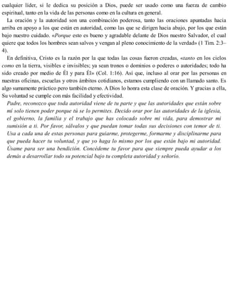 cualquier líder, si le dedica su posición a Dios, puede ser usado como una fuerza de cambio
espiritual, tanto en la vida de las personas como en la cultura en general.
La oración y la autoridad son una combinación poderosa, tanto las oraciones apuntadas hacia
arriba en apoyo a los que están en autoridad, como las que se dirigen hacia abajo, por los que están
bajo nuestro cuidado. «Porque esto es bueno y agradable delante de Dios nuestro Salvador, el cual
quiere que todos los hombres sean salvos y vengan al pleno conocimiento de la verdad» (1 Tim. 2:3–
4).
En definitiva, Cristo es la razón por la que todas las cosas fueron creadas, «tanto en los cielos
como en la tierra, visibles e invisibles; ya sean tronos o dominios o poderes o autoridades; todo ha
sido creado por medio de Él y para Él» (Col. 1:16). Así que, incluso al orar por las personas en
nuestras oficinas, escuelas y otros ámbitos cotidianos, estamos cumpliendo con un llamado santo. Es
algo sumamente práctico pero también eterno. A Dios lo honra esta clase de oración. Y gracias a ella,
Su voluntad se cumple con más facilidad y efectividad.
Padre, reconozco que toda autoridad viene de tu parte y que las autoridades que están sobre
mí solo tienen poder porque tú se lo permites. Decido orar por las autoridades de la iglesia,
el gobierno, la familia y el trabajo que has colocado sobre mi vida, para demostrar mi
sumisión a ti. Por favor, sálvalos y que puedan tomar todas sus decisiones con temor de ti.
Usa a cada una de estas personas para guiarme, protegerme, formarme y disciplinarme para
que pueda hacer tu voluntad, y que yo haga lo mismo por los que están bajo mi autoridad.
Úsame para ser una bendición. Concédeme tu favor para que siempre pueda ayudar a los
demás a desarrollar todo su potencial bajo tu completa autoridad y señorío.
 