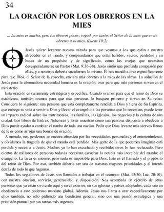 34
LA ORACIÓN POR LOS OBREROS EN LA
MIES
… La mies es mucha, pero los obreros pocos; rogad, por tanto, al Señor de la mies que envíe
obreros a su mies. (Lucas 10:2)
Jesús quiere levantar nuestra mirada para que veamos a los que están a nuestro
alrededor en el mundo, y comprendamos que están heridos, vacíos, perdidos y en
busca de un propósito y de significado, como las ovejas que necesitan
desesperadamente un Pastor (Mat. 9:36-38). Jesús sintió una profunda compasión por
ellas, y a nosotros debería sucedernos lo mismo. Él nos mandó a orar específicamente
para que Dios, el Señor de la cosecha, enviara más obreros a la mies de las almas. La solución de
Jesús para la abrumadora necesidad humana es la oración: orar para que más personas sirvan en el
ministerio.
Esta oración es sumamente estratégica y específica. Cuando oramos para que el reino de Dios se
establezca, también oramos para que más personas lo busquen primero y sirvan en Su reino.
Considera lo siguiente: una persona que está completamente rendida a Dios y llena de Su Espíritu,
que entrega su vida a servir a Dios y llevar el evangelio a las personas que lo necesitan, puede tener
un impacto radical sobre los matrimonios, las familias, las iglesias, los negocios y la cultura de una
ciudad. Los libros de Esdras, Nehemías y Ester muestran cómo una persona dispuesta a obedecer a
Dios puede ayudar a cambiar el rumbo de toda una nación. Pedir que Dios levante más siervos llenos
de fe es como arrojar una bomba de oración.
A menudo, nos perdemos en nuestra obsesión por las necesidades personales y el entretenimiento,
y olvidamos la tragedia de que el mundo está perdido. Más gente de la que podemos imaginar está
perdida y necesita a Jesús. Muchos ya lo han escuchado y recibido; otros lo han rechazado. Pero
cientos de millones de personas todavía necesitan escuchar la noticia más increíble del mundo: el
evangelio. La tarea es enorme, pero nada es imposible para Dios. Este es el llamado y el propósito
del reino de Dios. Por eso, también debería ser una de nuestras mayores prioridades y el interés
detrás de todo lo que hagamos.
Todos los seguidores de Jesús son llamados a trabajar en el «campo» (Mat. 13:30; Luc. 20:10),
con nuestra oración, servicio, generosidad y disposición. Nos acompaña un ejército de otras
personas que ya están sirviendo aquí y en el exterior, en sus iglesias y países adoptados, cada uno en
obediencia a este poderoso mandato global. Además, Jesús nos llama a orar específicamente por
ellos también, no solo pidiendo una bendición general, sino con una pasión estratégica y una
precisión puntual por sus tareas más urgentes.
 