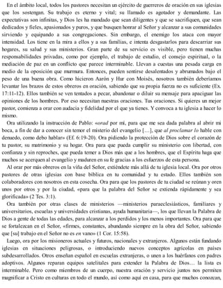 En el ámbito local, todos los pastores necesitan un ejército de guerreros de oración en sus iglesias
que los sostengan. Su trabajo es eterno y vital; su llamado es agotador y demandante. Las
expectativas son infinitas, y Dios les ha mandado que sean diligentes y que se sacrifiquen, que sean
dedicados y fieles, apasionados y puros, y que busquen honrar al Señor y alcanzar a sus comunidades
sirviendo y equipando a sus congregaciones. Sin embargo, el enemigo los ataca con mayor
intensidad. Los tiene en la mira a ellos y a sus familias, e intenta desgastarlos para descarriar sus
hogares, su salud y sus ministerios. Gran parte de su servicio es visible, pero tienen muchas
responsabilidades privadas, como por ejemplo, el trabajo de estudio, el consejo espiritual, o la
mediación de paz en un conflicto que parece interminable. Llevan a cuestas una pesada carga en
medio de la oposición que murmura. Entonces, pueden sentirse desalentados y abrumados bajo el
peso de una buena obra. Como hicieron Aarón y Hur con Moisés, nosotros también deberíamos
levantar los brazos de estos obreros en oración, sabiendo que su propia fuerza no es suficiente (Ex.
17:11-12). Ellos también se ven tentados a pecar, abandonar o diluir su mensaje para apaciguar las
opiniones de los hombres. Por eso necesitan nuestras oraciones. Tus oraciones. Si quieres un mejor
pastor, comienza a orar con audacia y fidelidad por el que ya tienes. Y convoca a tu iglesia a hacer lo
mismo.
Ora utilizando la instrucción de Pablo: «orad por mí, para que me sea dada palabra al abrir mi
boca, a fin de dar a conocer sin temor el misterio del evangelio […], que al proclamar lo hable con
denuedo, como debo hablar» (Ef. 6:19-20). Ora pidiendo la protección de Dios sobre el corazón de
tu pastor, su matrimonio y su hogar. Ora para que pueda cumplir su ministerio con libertad, con
confianza y sin reproches, que pueda temer a Dios más que a los hombres, que el Espíritu haga que
muchos se acerquen al evangelio y maduren en su fe gracias a los esfuerzos de esta persona.
Al orar por más obreros en la viña del Señor, extiéndete más allá de tu iglesia local. Ora por otros
pastores de otras iglesias con base bíblica en tu comunidad y tu estado. Ellos también son
colaboradores con nosotros en esta cosecha. Ora para que los pastores de tu ciudad se reúnan y oren
unos por otros y por la ciudad, «para que la palabra del Señor se extienda rápidamente y sea
glorificada» (2 Tes. 3:1).
Ora también por otras clases de ministerios —ministerios paraeclesiásticos, familiares y
universitarios, escuelas y universidades cristianas, ayuda humanitaria—, los que llevan la Palabra de
Dios a gente de todas las edades, para alcanzar a los perdidos y los menos importantes. Ora para que
se fortalezcan en el Señor, «firmes, constantes, abundando siempre en la obra del Señor, sabiendo
que [su] trabajo en el Señor no es en vano» (1 Cor. 15:58).
Luego, ora por los misioneros actuales y futuros, nacionales y extranjeros. Algunos están fundando
iglesias en situaciones peligrosas, o introduciendo nuevos conceptos agrícolas en países
subdesarrollados. Otros enseñan español en escuelas extranjeras, o unen a los huérfanos con padres
adoptivos. Algunos reparan equipos satelitales para extender la Palabra de Dios… la lista es
interminable. Pero como miembros de un cuerpo, nuestra oración y servicio juntos nos permiten
magnificar a Cristo en culturas en todo el mundo, así como aquí en casa, para que muchos conozcan,
 