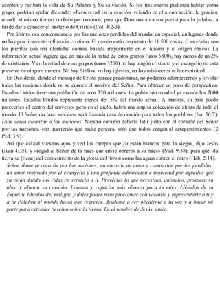 acepten y reciban la vida de Su Palabra y Su salvación. Si los misioneros pudieran hablar como
grupo, podrían apelar diciendo: «Perseverad en la oración, velando en ella con acción de gracias;
orando al mismo tiempo también por nosotros, para que Dios nos abra una puerta para la palabra, a
fin de dar a conocer el misterio de Cristo» (Col. 4:2-3).
Por último, ora con constancia por las naciones perdidas del mundo; en especial, en lugares donde
no hay prácticamente influencia cristiana. El mundo está compuesto de 11.500 etnias. (Las etnias son
los pueblos con una identidad común, basada mayormente en el idioma y el origen étnico). La
información actual sugiere que en más de la mitad de estos grupos (unos 6800), hay menos de un 2%
de cristianos. Y en la mitad de esos grupos (unos 3200) no hay ningún cristiano y el evangelio no está
presente de ninguna manera. No hay Biblias, no hay iglesias, no hay misioneros ni luz espiritual.
En Occidente, donde el mensaje de Cristo parece predominar, no podemos adormecernos y olvidar
todas las naciones donde no se conoce el nombre del Señor. Para obtener un poco de perspectiva:
Estados Unidos tiene una población de unos 320 millones. La población mundial ya excede los 7000
millones. Estados Unidos representa menos del 5% del mundo actual. A muchos, su país puede
parecerles el centro del universo, pero en el cielo, habrá una amplia colección de almas de todo el
mundo. El Señor declara: «mi casa será llamada casa de oración para todos los pueblos» (Isa. 56:7).
Dios desea alcanzar a las naciones. Nuestro corazón debería latir junto con el corazón del Señor
por las naciones, «no queriendo que nadie perezca, sino que todos vengan al arrepentimiento» (2
Ped. 3:9).
Así que «alzad vuestros ojos y ved los campos que ya están blancos para la siega», dijo Jesús
(Juan 4:35), y «rogad al Señor de la mies que envíe obreros a su mies» (Mat. 9:38), para que «la
tierra se [llene] del conocimiento de la gloria del SEÑOR como las aguas cubren el mar» (Hab. 2:14).
Señor, dame tu corazón por las naciones; un corazón de amor y compasión por los perdidos;
un amor renovado por el evangelio y una profunda admiración e inquietud por aquellos que
ya están dando sus vidas en servicio a ti. Provéeles lo que necesitan, anímalos, prospera su
obra y alienta su corazón. Levanta y capacita más obreros para tu mies. Llénalos de tu
Espíritu, líbralos del maligno y dales poder para proclamar con valentía y representarte a ti y
a tu Palabra al mundo hasta que regreses. Ayúdame a ser obediente a tu voz y a hacer mi
parte para extender tu reino sobre la tierra. En el nombre de Jesús, amén.
 