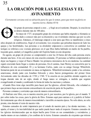 35
LA ORACIÓN POR LAS IGLESIAS Y EL
AVIVAMIENTO
Ciertamente cercana está su salvación para los que le temen, para que more su gloria en
nuestra tierra. (Salmo 85:9)
Un grupo de personas empezó a orar… y llegó un avivamiento. Después, la oración no
se detuvo durante más de 100 años.
En mayo de 1727, un pequeño grupo de cristianos que había migrado a Alemania se
había dado a conocer más por su disensión y sus rivalidades internas que por su celo
religioso. Entonces, el liderazgo empezó a orar para que Dios se manifestara y cinco
años después de establecerse, llegó el avivamiento. Los creyentes que peleaban dejaron de lado las
quejas y las hostilidades. Las personas a su alrededor empezaron a convertirse en cantidad. Los
testigos se referían a ese «verano glorioso» en el que Dios había habitado en medio de Su pueblo,
trayendo gozo, unidad y el magnífico poder del Espíritu Santo en este despertar.
En agosto, un grupo de jóvenes se comprometió a orar las 24 horas del día; cada persona oraría
durante una hora. A los seis meses de esta oración constante, 25 personas se habían comprometido a
dejar sus hogares y viajar al Nuevo Mundo: los primeros misioneros de la era moderna. La cantidad
siguió creciendo hasta llegar a cientos de personas. En el camino, Juan Wesley se convertiría por la
influencia de esta comunidad. Él y su hermano Carlos, junto con su amigo George Whitefield,
formarían parte de un avivamiento en masa en Inglaterra. Whitefield terminaría yendo a las colonias
americanas, donde junto con Jonathan Edwards y otros fueron protagonistas del primer Gran
Avivamiento entre las décadas de 1730 y 1740. Y la oración en ese pueblito alemán seguiría sin
tregua durante más de un siglo, donde el fuego nunca se extinguía, a medida que seguían
evangelizando al mundo y cambiando la forma de todas las naciones y culturas.
«Cuando Dios tiene algo increíble para hacer por Su iglesia», afirmó Edwards, «Su voluntad es
que primero haya un movimiento extraordinario de oración de parte de Su pueblo».
Personas comunes y corrientes que oran de manera extraordinaria.
Al finalizar este libro, esa es nuestra oración; por ti, por nosotros, por la iglesia, por el mundo. Y
por sobre todas las cosas, para la gloria de Dios. Estamos aquí para unirnos a ti y pedirle al Señor
fervientemente que obre de manera trascendental e increíble en nuestra época. No solo ahora, no solo
pronto, sino durante el resto de nuestra vida.
Estamos cansados de sentir impotencia por el estado de nuestro país y las demás naciones… la
apatía, el temor y la inevitabilidad de que nadie puede hacer nada al respecto. Estamos cansados de
las iglesias desinteresadas que no dejan huella para Cristo en sus comunidades y vecindarios, y
mucho menos en sus ciudades y los confines de la tierra. Estamos cansados de creyentes que toleran
 