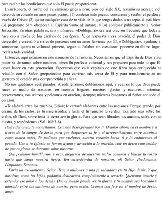 para recibir las bendiciones que solo Él puede proporcionar.
Evan Roberts, el rostro del avivamiento galés a principios del siglo XX, resumió su mensaje y el
deseo de su corazón en unos pocos puntos: (1) confesar todo pecado consciente y recibir el perdón a
través de Cristo; (2) quitar cualquier cosa de tu vida de la que tengas dudas o no sepas si está bien;
(3) prepararte para obedecer al Espíritu Santo al instante; y (4) confesar públicamente al Señor
Jesucristo. En otras palabras, ora y obedece. «Doblégame» era una oración frecuente que todavía
hace eco a través de los escritos de esa época. Y, en respuesta a esa oración, el poder de Dios
descendió y encendió a miles de personas con un amor ferviente por Él. «Doblégame»: ayúdame a
someterme, quiero tu voluntad primero, seguir tu Palabra sin cuestionar, ponerme en último lugar,
morir a toda vanidad.
Entonces, aquí estamos en este momento de la historia. Necesitamos que el Espíritu de Dios y Su
poder se derramen sobre nosotros, obren Su perfecta voluntad y nos preparen para todo lo que Él
desea hacer en esta generación. Esperamos que cada capítulo de este libro haya enriquecido tu
relación con el Señor, preparándote para caminar más cerca de Él y para transformarte en un
guerrero de oración más comprometido y eficaz.
No nos quedemos aquí parados. Arrodillémonos; doblémonos aquí, y veamos lo que Dios puede
hacer en medio de nosotros, en nuestros hogares, nuestras iglesias y naciones... mientras
perseveramos, nos unimos y peleamos en oración, siempre; mientras buscamos al Señor con todo el
corazón.
«Te alabaré entre los pueblos, SEÑOR; te cantaré alabanzas entre las naciones. Porque grande, por
encima de los cielos, es tu misericordia; y hasta el firmamento tu verdad. Exaltado seas sobre los
cielos, oh Dios, sobre toda la tierra sea tu gloria. Para que sean librados tus amados, salva con tu
diestra, y respóndeme» (Sal. 108:3-6).
Padre del cielo, te necesitamos. Estamos desesperados por ti. Oramos ahora en el nombre y a
través de la sangre de Jesús para que despiertes la fe y el arrepentimiento entre nosotros
como nunca antes. Te pedimos que vuelques nuestro corazón hacia ti y lo endurezcas al
pecado. Une a tu Iglesia en fervor, ayuno y devoción a la oración, con un deseo consumidor
de que tu gloria se derrame sobre nosotros.
Que podamos humillarnos y orar, alejarnos de nuestros malos caminos y buscar tu rostro
hasta que sanes nuestra tierra. Ten misericordia de nosotros, oh Señor. Perdónanos.
Límpianos. Sánanos.
Envía un avivamiento, Señor. Trae a millones a una fe salvadora en tu Hijo Jesús. Y que
nosotros, como tus hijos, podamos dedicarnos completamente a servirte. Queremos amarte y
extender ese amor a los demás. Que el mundo pueda ver tu gloria, y tu nombre sea honrado y
adorado entre las naciones de nuestra generación. Oramos con fe y en el nombre de Jesús,
amén.
 