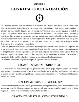APÉNDICE 1:
LOS RITMOS DE LA ORACIÓN
El llamado ferviente a un avivamiento en el capítulo final de este libro no es solo un lindo deseo.
Dios ha derramado Su Espíritu y se ha movido entre las naciones en el pasado, despertando a la
iglesia y trayendo a miles de personas a la salvación. Y también puede hacerlo aquí; en tu ciudad, en
tu país. En general, Dios envía un avivamiento en respuesta a la oración unida, ferviente y
persistente. Los grandes avivamientos que han dejado una marca indeleble en las generaciones
pasadas surgieron del suelo fértil de la oración personal, de los grupos de oración y de las iglesias
que oraban… muchas veces, durante meses y años de cultivo entre creyentes que se negaron a dejar
de creer que Dios escucharía y respondería.
Por eso, muchos ministerios e iglesias de hoy abogan por un ritmo unido de oración, inspirado por
lo que se conoció siglos atrás como «conciertos de oración». Para esto, personas y grupos dispuestos
se comprometían a ciclos regulares de oración, que luego se expandían a otros lugares donde las
personas seguían un ritmo similar. Dios responde a los corazones rendidos, arrepentidos y
expectantes de Su pueblo, y bendice y se mueve aún más cuando obramos juntos.
Considera convocar a tu iglesia a adoptar el siguiente ritmo de oración.
ORACIÓN SEMANAL: INDIVIDUAL
Al menos una vez a la semana, ya sea que estés solo o en un grupo pequeño, separa un momento
para orar específicamente por un avivamiento en tu familia, en tu iglesia y un despertar espiritual en
la nación. Ora para que haya una predicación eficaz y una vida activa de la Palabra en toda la ciudad
durante esa semana.
ORACIÓN MENSUAL: COMO IGLESIA
Preferiblemente juntos como iglesia, pero al menos como grupo casero, clase de estudio bíblico o
reunión de oración, júntense aunque sea una vez al mes en una reunión especial con el único
propósito de orar por un avivamiento y un despertar espiritual.
ORACIÓN TRIMESTRAL: COMO COMUNIDAD
 