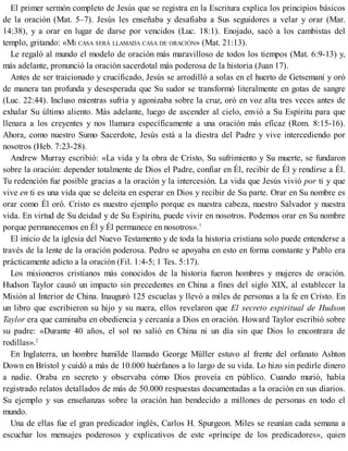 El primer sermón completo de Jesús que se registra en la Escritura explica los principios básicos
de la oración (Mat. 5–7). Jesús les enseñaba y desafiaba a Sus seguidores a velar y orar (Mar.
14:38), y a orar en lugar de darse por vencidos (Luc. 18:1). Enojado, sacó a los cambistas del
templo, gritando: «MI CASA SERÁ LLAMADA CASA DE ORACIÓN» (Mat. 21:13).
Le regaló al mundo el modelo de oración más maravilloso de todos los tiempos (Mat. 6:9-13) y,
más adelante, pronunció la oración sacerdotal más poderosa de la historia (Juan 17).
Antes de ser traicionado y crucificado, Jesús se arrodilló a solas en el huerto de Getsemaní y oró
de manera tan profunda y desesperada que Su sudor se transformó literalmente en gotas de sangre
(Luc. 22:44). Incluso mientras sufría y agonizaba sobre la cruz, oró en voz alta tres veces antes de
exhalar Su último aliento. Más adelante, luego de ascender al cielo, envió a Su Espíritu para que
llenara a los creyentes y nos llamara específicamente a una oración más eficaz (Rom. 8:15-16).
Ahora, como nuestro Sumo Sacerdote, Jesús está a la diestra del Padre y vive intercediendo por
nosotros (Heb. 7:23-28).
Andrew Murray escribió: «La vida y la obra de Cristo, Su sufrimiento y Su muerte, se fundaron
sobre la oración: depender totalmente de Dios el Padre, confiar en Él, recibir de Él y rendirse a Él.
Tu redención fue posible gracias a la oración y la intercesión. La vida que Jesús vivió por ti y que
vive en ti es una vida que se deleita en esperar en Dios y recibir de Su parte. Orar en Su nombre es
orar como Él oró. Cristo es nuestro ejemplo porque es nuestra cabeza, nuestro Salvador y nuestra
vida. En virtud de Su deidad y de Su Espíritu, puede vivir en nosotros. Podemos orar en Su nombre
porque permanecemos en Él y Él permanece en nosotros».1
El inicio de la iglesia del Nuevo Testamento y de toda la historia cristiana solo puede entenderse a
través de la lente de la oración poderosa. Pedro se apoyaba en esto en forma constante y Pablo era
prácticamente adicto a la oración (Fil. 1:4-5; 1 Tes. 5:17).
Los misioneros cristianos más conocidos de la historia fueron hombres y mujeres de oración.
Hudson Taylor causó un impacto sin precedentes en China a fines del siglo XIX, al establecer la
Misión al Interior de China. Inauguró 125 escuelas y llevó a miles de personas a la fe en Cristo. En
un libro que escribieron su hijo y su nuera, ellos revelaron que El secreto espiritual de Hudson
Taylor era que caminaba en obediencia y cercanía a Dios en oración. Howard Taylor escribió sobre
su padre: «Durante 40 años, el sol no salió en China ni un día sin que Dios lo encontrara de
rodillas».2
En Inglaterra, un hombre humilde llamado George Müller estuvo al frente del orfanato Ashton
Down en Bristol y cuidó a más de 10.000 huérfanos a lo largo de su vida. Lo hizo sin pedirle dinero
a nadie. Oraba en secreto y observaba cómo Dios proveía en público. Cuando murió, había
registrado relatos detallados de más de 50.000 respuestas documentadas a la oración en sus diarios.
Su ejemplo y sus enseñanzas sobre la oración han bendecido a millones de personas en todo el
mundo.
Una de ellas fue el gran predicador inglés, Carlos H. Spurgeon. Miles se reunían cada semana a
escuchar los mensajes poderosos y explicativos de este «príncipe de los predicadores», quien
 