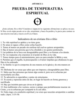 APÉNDICE 2:
PRUEBA DE TEMPERATURA
ESPIRITUAL
¿Estás caliente, frío o tibio? Considera si alguna de las siguientes afirmaciones se aplica a tu caso.
Si Dios revela algún pecado en tu vida, arrepiéntete y busca Su perdón y la gracia para caminar en
una relación renovada y sincera con Él en el futuro.
Indicadores de un cristiano frío o tibio
1. Tu vida espiritual es apática y no tiene gozo.
2. No amas ni sigues a Dios como solías hacerlo.
3. Tienes al menos un pecado sin confesar del cual no quieres arrepentirte.
4. Hay al menos una persona que te ha ofendido y no quieres perdonarla.
5. Las palabras de tu boca son desagradables para Dios y no honran a los demás.
6. No ves respuesta a las oraciones ni el poder de Dios en tu vida.
7. Tienes tiempo para el entretenimiento, pero no para estudiar la Biblia y orar.
8. Permites que el orgullo, la preocupación o el temor impidan que obedezcas lo que
Dios te ha ordenado.
9. Tu familia ve que te comportas de una manera en la iglesia y de otra manera en
casa.
10. Disfrutas de ver cosas que sabes que son impuras y de​sagradables para Dios.
11. Sabes que hay personas que tienen algo contra ti, pero no te esfuerzas por
reconciliarte con ellas.
12. Tu adoración es esporádica y cantas sin entusiasmo.
13. Te cuesta y especulas antes de dar, en lugar de hacerlo en forma generosa y
sacrificada.
14. Hay que insistirte para que sirvas en la iglesia.
15. Eres indiferente a los vecinos, socios o amigos que probablemente mueran sin
Cristo, y no te esfuerzas por compartir tu fe con ellos.
16. Estás ciego a tu condición espiritual y no crees que necesites arrepentirte o cambiar
nada. (Apoc. 3:15-19)
 