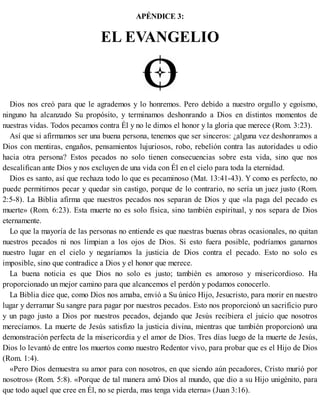 APÉNDICE 3:
EL EVANGELIO
Dios nos creó para que le agrademos y lo honremos. Pero debido a nuestro orgullo y egoísmo,
ninguno ha alcanzado Su propósito, y terminamos deshonrando a Dios en distintos momentos de
nuestras vidas. Todos pecamos contra Él y no le dimos el honor y la gloria que merece (Rom. 3:23).
Así que si afirmamos ser una buena persona, tenemos que ser sinceros: ¿alguna vez deshonramos a
Dios con mentiras, engaños, pensamientos lujuriosos, robo, rebelión contra las autoridades u odio
hacia otra persona? Estos pecados no solo tienen consecuencias sobre esta vida, sino que nos
descalifican ante Dios y nos excluyen de una vida con Él en el cielo para toda la eternidad.
Dios es santo, así que rechaza todo lo que es pecaminoso (Mat. 13:41-43). Y como es perfecto, no
puede permitirnos pecar y quedar sin castigo, porque de lo contrario, no sería un juez justo (Rom.
2:5-8). La Biblia afirma que nuestros pecados nos separan de Dios y que «la paga del pecado es
muerte» (Rom. 6:23). Esta muerte no es solo física, sino también espiritual, y nos separa de Dios
eternamente.
Lo que la mayoría de las personas no entiende es que nuestras buenas obras ocasionales, no quitan
nuestros pecados ni nos limpian a los ojos de Dios. Si esto fuera posible, podríamos ganarnos
nuestro lugar en el cielo y negaríamos la justicia de Dios contra el pecado. Esto no solo es
imposible, sino que contradice a Dios y el honor que merece.
La buena noticia es que Dios no solo es justo; también es amoroso y misericordioso. Ha
proporcionado un mejor camino para que alcancemos el perdón y podamos conocerlo.
La Biblia dice que, como Dios nos amaba, envió a Su único Hijo, Jesucristo, para morir en nuestro
lugar y derramar Su sangre para pagar por nuestros pecados. Esto nos proporcionó un sacrificio puro
y un pago justo a Dios por nuestros pecados, dejando que Jesús recibiera el juicio que nosotros
merecíamos. La muerte de Jesús satisfizo la justicia divina, mientras que también proporcionó una
demonstración perfecta de la misericordia y el amor de Dios. Tres días luego de la muerte de Jesús,
Dios lo levantó de entre los muertos como nuestro Redentor vivo, para probar que es el Hijo de Dios
(Rom. 1:4).
«Pero Dios demuestra su amor para con nosotros, en que siendo aún pecadores, Cristo murió por
nosotros» (Rom. 5:8). «Porque de tal manera amó Dios al mundo, que dio a su Hijo unigénito, para
que todo aquel que cree en Él, no se pierda, mas tenga vida eterna» (Juan 3:16).
 