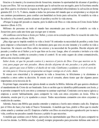 Gracias a la muerte y la resurrección de Jesucristo, tenemos la oportunidad de alcanzar el perdón y
la paz con Dios. Tal vez no parezca acertado que la salvación sea un regalo, pero la Escritura enseña
que Dios quería revelarnos la riqueza de Su gracia y amabilidad ofreciéndonos la salvación en forma
gratuita (Ef. 2:1-7). Y ahora, manda a todas las personas del mundo que se arrepientan y se alejen de
sus caminos pecaminosos, para confiar con humildad en Jesús para salvación. Al rendirle tu vida a
Su señorío y Su control, puedes alcanzar el perdón y recibir la vida eterna.
«Porque la paga del pecado es muerte, pero la dádiva de Dios es vida eterna en Cristo Jesús Señor
nuestro» (Rom. 6:23).
Millones de personas en todo el mundo han encontrado paz con Dios al rendirle su vida a
Jesucristo; pero cada uno tiene que escoger por sí mismo.
«Si confiesas con tu boca a Jesús por Señor, y crees en tu corazón que Dios le resucitó de entre los
muertos, serás salvo» (Rom. 10:9).
¿Hay algo que te impida rendirle tu vida a Jesús? Si entiendes tu necesidad de perdón y estás listo
para empezar a relacionarte con Él, te alentamos para que ores en este instante y le confíes tu vida a
Jesucristo. Sé sincero con Dios sobre tus errores y tu necesidad de Su perdón. Decide alejarte del
pecado y confiar en el Señor y en lo que hizo en la cruz. Luego, abre el corazón e invítalo a tu vida
para que te llene, cambie tu corazón y tome el control. Si no estás seguro de cómo comunicárselo,
utiliza esta oración como guía:
Señor Jesús, sé que he pecado contra ti y merezco el juicio de Dios. Creo que moriste en la
cruz para pagar por mis pecados. Ahora decido alejarme de mis pecados y te pido perdón.
Jesús, quiero que seas el Señor y el dueño de mi vida. Cámbiame y ayúdame a vivir el resto de
mi vida para ti. Gracias por prepararme un hogar contigo en el cielo. Amén.
Si oraste con sinceridad y le entregaste tu vida a Jesucristo, te felicitamos y te alentamos a
contarles a otros sobre tu decisión. Si oraste con el corazón, ahora tienes que dar algunos pasos
importantes en tu travesía de fe.
En primer lugar, encuentra una iglesia donde se enseñe la Biblia. Informa allí que quieres obedecer
el mandamiento de Cristo de ser bautizado. Este es un hito que te identifica públicamente con Jesús, y
te permite compartir tu fe con otros y comenzar tu caminar espiritual. Conéctate con tu nueva iglesia y
empieza a asistir habitualmente, para compartir la vida con otros creyentes en Jesús. Ellos te
alentarán, orarán por ti y te ayudarán a crecer. Todos necesitamos comunión con otros creyentes y
rendición de cuentas.
Además, busca una Biblia que puedas entender y empieza a leerla unos minutos cada día. Empieza
por el libro de Juan y lee todo el Nuevo Testamento. A medida que leas, pídele a Dios que te enseñe
cómo amarlo y caminar con Él. Empieza a hablar con Dios en oración para agradecerle por tu nueva
vida, confiesa tus pecados cuando fracases y pídele lo que necesitas.
A medida que caminas con el Señor, aprovecha las oportunidades que Dios te dé para compartir tu
fe con los demás. La Biblia enseña: «[estad] siempre preparados para presentar defensa ante todo el
 