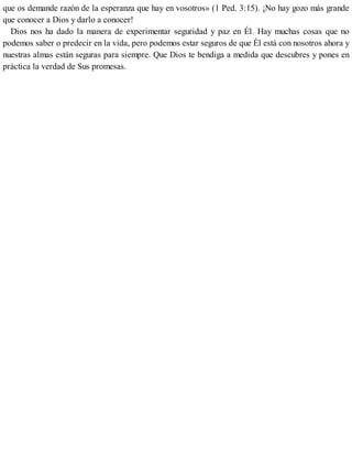 que os demande razón de la esperanza que hay en vosotros» (1 Ped. 3:15). ¡No hay gozo más grande
que conocer a Dios y darlo a conocer!
Dios nos ha dado la manera de experimentar seguridad y paz en Él. Hay muchas cosas que no
podemos saber o predecir en la vida, pero podemos estar seguros de que Él está con nosotros ahora y
nuestras almas están seguras para siempre. Que Dios te bendiga a medida que descubres y pones en
práctica la verdad de Sus promesas.
 