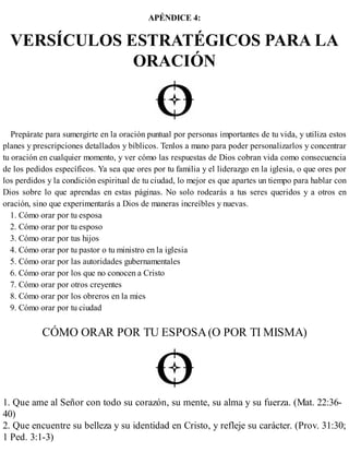 APÉNDICE 4:
VERSÍCULOS ESTRATÉGICOS PARA LA
ORACIÓN
Prepárate para sumergirte en la oración puntual por personas importantes de tu vida, y utiliza estos
planes y prescripciones detallados y bíblicos. Tenlos a mano para poder personalizarlos y concentrar
tu oración en cualquier momento, y ver cómo las respuestas de Dios cobran vida como consecuencia
de los pedidos específicos. Ya sea que ores por tu familia y el liderazgo en la iglesia, o que ores por
los perdidos y la condición espiritual de tu ciudad, lo mejor es que apartes un tiempo para hablar con
Dios sobre lo que aprendas en estas páginas. No solo rodearás a tus seres queridos y a otros en
oración, sino que experimentarás a Dios de maneras increíbles y nuevas.
1. Cómo orar por tu esposa
2. Cómo orar por tu esposo
3. Cómo orar por tus hijos
4. Cómo orar por tu pastor o tu ministro en la iglesia
5. Cómo orar por las autoridades gubernamentales
6. Cómo orar por los que no conocen a Cristo
7. Cómo orar por otros creyentes
8. Cómo orar por los obreros en la mies
9. Cómo orar por tu ciudad
CÓMO ORAR POR TU ESPOSA(O POR TI MISMA)
1. Que ame al Señor con todo su corazón, su mente, su alma y su fuerza. (Mat. 22:36-
40)
2. Que encuentre su belleza y su identidad en Cristo, y refleje su carácter. (Prov. 31:30;
1 Ped. 3:1-3)
 