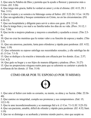 3. Que ame la Palabra de Dios y permita que la ayude a florecer y parecerse más a
Cristo. (Ef. 5:26)
4. Que tenga más gracia, hable la verdad en amor y evite el chisme. (Ef. 4:15, 29; 1
Tim. 3:11)
5. Que te respete y se someta a tu liderazgo como al Señor. (Ef. 5:22-24; 1 Cor. 14:35)
6. Que sea agradecida y busque contentarse en Cristo, no en las circunstancias. (Fil.
4:10-13)
7. Que sea hospitalaria y diligente para servir a otros con gozo. (Fil. 2:3-4)
8. Que le traiga bien y no mal a su familia todos los días de su vida. (Prov. 31:12; 1
Cor. 7:34)
9. Que invite a mujeres piadosas y mayores a enseñarle y ayudarla a crecer. (Tito 2:3-
4)
10. Que no crea las mentiras que le restan valor a su función de esposa y madre. (Tito
2:5)
11. Que sea amorosa, paciente, lenta para ofenderse y rápida para perdonar. (Ef. 4:32;
Sant. 1:19)
12. Que solamente su esposo satisfaga sus necesidades sexuales, y ella satisfaga las de
él. (1 Cor. 7:1-5)
13. Que se dedique a la oración e interceda con eficacia por los demás. (Luc. 2:37;
Col. 4:2)
14. Que guíe su hogar y a sus hijos de manera diligente y piadosa. (Prov. 31:27)
15. Que no proporcione ninguna razón para que se calumnie su carácter o pierda la
confianza de los demás. (1 Tim. 5:14)
CÓMO ORAR POR TU ESPOSO (O POR TI MISMO)
1. Que ame al Señor con todo su corazón, su mente, su alma y su fuerza. (Mat. 22:36-
40)
2. Que camine en integridad, cumpla sus promesas y sus compromisos. (Sal. 15;
112:1-9)
3. Que te ame incondicionalmente y se mantenga fiel a ti. (1 Cor. 7:1-5; Ef. 5:25-33)
4. Que sea paciente, amable, difícil de ofender y rápido para perdonar. (Ef. 4:32; Sant.
1:19)
5. Que no se distraiga o se acobarde y termine siendo pasivo, sino que acepte su
 