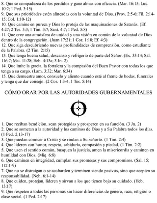 8. Que se compadezca de los perdidos y gane almas con eficacia. (Mar. 16:15; Luc.
10:2; 1 Ped. 3:15)
9. Que sus prioridades estén alineadas con la voluntad de Dios. (Prov. 2:5-6; Fil. 2:14-
15; Col. 1:10-12)
10. Que camine en pureza y Dios lo proteja de las maquinaciones de Satanás. (Ef.
4:27; 2 Tes. 3:3; 1 Tim. 3:7; Sant. 4:7; 1 Ped. 5:8)
11. Que cree una atmósfera de unidad y una visión en común de la voluntad de Dios
dentro de la congregación. (Juan 17:21; 1 Cor. 1:10; Ef. 4:3)
12. Que siga descubriendo nuevas profundidades de comprensión, como estudiante
de la Palabra. (2 Tim. 2:15)
13. Que tenga buena salud, descanso y refrigerio de parte del Señor. (Ex. 33:14; Sal.
116:7; Mat. 11:28; Heb. 4:13a; 3 Jn. 2)
14. Que imite la gracia, la fortaleza y la compasión del Buen Pastor con todos los que
tenga a su cargo. (Lam. 3:32; Mar. 6:34)
15. Que demuestre amor, consuelo y aliento cuando esté al frente de bodas, funerales
y tenga que dar consejo. (2 Cor. 1:3-4; 1 Tes. 5:14)
CÓMO ORAR POR LAS AUTORIDADES GUBERNAMENTALES
1. Que reciban bendición, sean protegidas y prosperen en su función. (3 Jn. 2)
2. Que se sometan a la autoridad y los caminos de Dios y a Su Palabra todos los días.
(1 Ped. 2:13-17)
3. Que puedan conocer a Cristo y se rindan a Su señorío. (1 Tim. 2:4)
4. Que lideren con honor, respeto, sabiduría, compasión y piedad. (1 Tim. 2:2)
5. Que usen el sentido común, busquen la justicia, amen la misericordia y caminen en
humildad con Dios. (Miq. 6:8)
6. Que caminen en integridad, cumplan sus promesas y sus compromisos. (Sal. 15;
112:1-9)
7. Que no se distraigan o se acobarden y terminen siendo pasivos, sino que acepten su
responsabilidad. (Neh. 6:1-14)
8. Que cuiden, protejan, lideren y sirvan a los que tienen bajo su cuidado. (Heb.
13:17)
9. Que respeten a todas las personas sin hacer diferencias de género, raza, religión o
clase social. (1 Ped. 2:17)
 