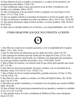 10. Que detesten el mal, el orgullo y la injusticia, y se alejen de las mentiras y las
maquinaciones del diablo. (1 Ped. 5:8)
11. Que establezcan reglas y leyes que honren la ley de Dios y fortalezcan a las
familias y las ciudades. (Deut. 10:13)
12. Que recompensen a los que hacen el bien y castiguen a los que hacen el mal.
(Rom. 13:1-5; 1 Ped. 2:14)
13. Que no acepten sobornos ni permitan favoritismos a la hora de juzgar. (Sal. 15)
14. Que se esfuercen y cumplan con todos sus deberes. (Prov. 6:6-11; Luc. 12:42-44)
15. Que tomen decisiones según el temor de Dios, no de los hombres. (Sal. 34; Prov.
9:10; 29:25)
16. Que sean un ejemplo piadoso en su función y sus responsabilidades. (Jos. 24:15)
CÓMO ORAR POR LOS QUE NO CONOCEN ACRISTO
1. Que Dios los conecte con creyentes genuinos y con la simplicidad del evangelio.
(Rom. 1:16; 1 Tim. 2:5-6)
2. Que los desconecte de influencias que los alejen de Cristo. (Juan 7:47-52)
3. Que exponga las mentiras que han creído que los alejan de Cristo. (2 Cor. 4:4)
4. Que Dios les muestre misericordia, ate a Satanás y los haga pasar de oscuridad a
luz, para que reciban el perdón de pecados. (Luc. 19:10; Hech. 26:18)
5. Que el Señor los ilumine y les muestre todo lo que ofrece para aquellos que creen.
(Ef. 1:17-19)
6. Que Dios los convenza de pecado, del juicio venidero y de su necesidad de un
Salvador. (Juan 3:18; 16:8-9; 1 Cor. 1:18; Ef. 2:1)
7. Que el Señor les dé un corazón arrepentido y puedan acercarse a Cristo. (2 Tim.
2:25-26; 2 Ped. 3:9)
8. Que Dios los salve, cambie su corazón y los llene del Espíritu Santo. (Ez. 36:26;
Juan 3:16; Ef. 5:18)
9. Que Dios los ayude a bautizarse y a conectarse con una iglesia que enseñe la Biblia.
(Mat. 28:18-20)
10. Que el Señor les dé gracia para arrepentirse de sus pecados y caminar en santidad.
(2 Cor. 6:17; Ef. 5:15-18)
11. Que puedan crecer en Cristo y obedezcan la Palabra de Dios como discípulos.
(Juan 8:31-32)
 