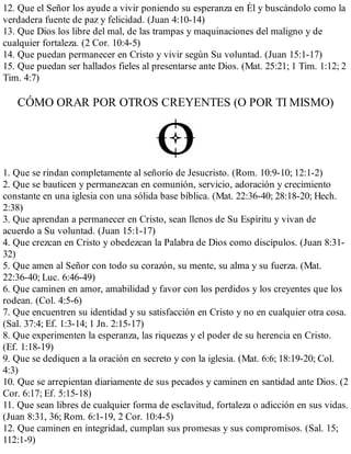 12. Que el Señor los ayude a vivir poniendo su esperanza en Él y buscándolo como la
verdadera fuente de paz y felicidad. (Juan 4:10-14)
13. Que Dios los libre del mal, de las trampas y maquinaciones del maligno y de
cualquier fortaleza. (2 Cor. 10:4-5)
14. Que puedan permanecer en Cristo y vivir según Su voluntad. (Juan 15:1-17)
15. Que puedan ser hallados fieles al presentarse ante Dios. (Mat. 25:21; 1 Tim. 1:12; 2
Tim. 4:7)
CÓMO ORAR POR OTROS CREYENTES (O POR TI MISMO)
1. Que se rindan completamente al señorío de Jesucristo. (Rom. 10:9-10; 12:1-2)
2. Que se bauticen y permanezcan en comunión, servicio, adoración y crecimiento
constante en una iglesia con una sólida base bíblica. (Mat. 22:36-40; 28:18-20; Hech.
2:38)
3. Que aprendan a permanecer en Cristo, sean llenos de Su Espíritu y vivan de
acuerdo a Su voluntad. (Juan 15:1-17)
4. Que crezcan en Cristo y obedezcan la Palabra de Dios como discípulos. (Juan 8:31-
32)
5. Que amen al Señor con todo su corazón, su mente, su alma y su fuerza. (Mat.
22:36-40; Luc. 6:46-49)
6. Que caminen en amor, amabilidad y favor con los perdidos y los creyentes que los
rodean. (Col. 4:5-6)
7. Que encuentren su identidad y su satisfacción en Cristo y no en cualquier otra cosa.
(Sal. 37:4; Ef. 1:3-14; 1 Jn. 2:15-17)
8. Que experimenten la esperanza, las riquezas y el poder de su herencia en Cristo.
(Ef. 1:18-19)
9. Que se dediquen a la oración en secreto y con la iglesia. (Mat. 6:6; 18:19-20; Col.
4:3)
10. Que se arrepientan diariamente de sus pecados y caminen en santidad ante Dios. (2
Cor. 6:17; Ef. 5:15-18)
11. Que sean libres de cualquier forma de esclavitud, fortaleza o adicción en sus vidas.
(Juan 8:31, 36; Rom. 6:1-19, 2 Cor. 10:4-5)
12. Que caminen en integridad, cumplan sus promesas y sus compromisos. (Sal. 15;
112:1-9)
 