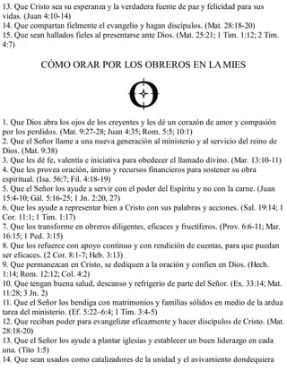 13. Que Cristo sea su esperanza y la verdadera fuente de paz y felicidad para sus
vidas. (Juan 4:10-14)
14. Que compartan fielmente el evangelio y hagan discípulos. (Mat. 28:18-20)
15. Que sean hallados fieles al presentarse ante Dios. (Mat. 25:21; 1 Tim. 1:12; 2 Tim.
4:7)
CÓMO ORAR POR LOS OBREROS EN LAMIES
1. Que Dios abra los ojos de los creyentes y les dé un corazón de amor y compasión
por los perdidos. (Mat. 9:27-28; Juan 4:35; Rom. 5:5; 10:1)
2. Que el Señor llame a una nueva generación al ministerio y al servicio del reino de
Dios. (Mat. 9:38)
3. Que les dé fe, valentía e iniciativa para obedecer el llamado divino. (Mar. 13:10-11)
4. Que les provea oración, ánimo y recursos financieros para sostener su obra
espiritual. (Isa. 56:7; Fil. 4:18-19)
5. Que el Señor los ayude a servir con el poder del Espíritu y no con la carne. (Juan
15:4-10; Gál. 5:16-25; 1 Jn. 2:20, 27)
6. Que los ayude a representar bien a Cristo con sus palabras y acciones. (Sal. 19:14; 1
Cor. 11:1; 1 Tim. 1:17)
7. Que los transforme en obreros diligentes, eficaces y fructíferos. (Prov. 6:6-11; Mar.
16:15; 1 Ped. 3:15)
8. Que los refuerce con apoyo continuo y con rendición de cuentas, para que puedan
ser eficaces. (2 Cor. 8:1-7; Heb. 3:13)
9. Que permanezcan en Cristo, se dediquen a la oración y confíen en Dios. (Hech.
1:14; Rom. 12:12; Col. 4:2)
10. Que tengan buena salud, descanso y refrigerio de parte del Señor. (Ex. 33:14; Mat.
11:28; 3 Jn. 2)
11. Que el Señor los bendiga con matrimonios y familias sólidos en medio de la ardua
tarea del ministerio. (Ef. 5:22–6:4; 1 Tim. 3:4-5)
12. Que reciban poder para evangelizar eficazmente y hacer discípulos de Cristo. (Mat.
28:18-20)
13. Que el Señor los ayude a plantar iglesias y establecer un buen liderazgo en cada
una. (Tito 1:5)
14. Que sean usados como catalizadores de la unidad y el avi​vamien​​to dondequiera
 