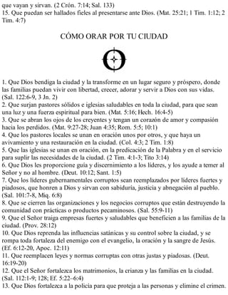 que vayan y sirvan. (2 Crón. 7:14; Sal. 133)
15. Que puedan ser hallados fieles al presentarse ante Dios. (Mat. 25:21; 1 Tim. 1:12; 2
Tim. 4:7)
CÓMO ORAR POR TU CIUDAD
1. Que Dios bendiga la ciudad y la transforme en un lugar seguro y próspero, donde
las familias puedan vivir con libertad, crecer, adorar y servir a Dios con sus vidas.
(Sal. 122:6-9, 3 Jn. 2)
2. Que surjan pastores sólidos e iglesias saludables en toda la ciudad, para que sean
una luz y una fuerza espiritual para bien. (Mat. 5:16; Hech. 16:4-5)
3. Que se abran los ojos de los creyentes y tengan un corazón de amor y compasión
hacia los perdidos. (Mat. 9:27-28; Juan 4:35; Rom. 5:5; 10:1)
4. Que los pastores locales se unan en oración unos por otros, y que haya un
avivamiento y una restauración en la ciudad. (Col. 4:3; 2 Tim. 1:8)
5. Que las iglesias se unan en oración, en la predicación de la Palabra y en el servicio
para suplir las necesidades de la ciudad. (2 Tim. 4:1-3; Tito 3:14)
6. Que Dios les proporcione guía y discernimiento a los líderes, y los ayude a temer al
Señor y no al hombre. (Deut. 10:12; Sant. 1:5)
7. Que los líderes gubernamentales corruptos sean reemplazados por líderes fuertes y
piadosos, que honren a Dios y sirvan con sabiduría, justicia y abnegación al pueblo.
(Sal. 101:7-8, Miq. 6:8)
8. Que se cierren las organizaciones y los negocios corruptos que están destruyendo la
comunidad con prácticas o productos pecaminosos. (Sal. 55:9-11)
9. Que el Señor traiga empresas fuertes y saludables que beneficien a las familias de la
ciudad. (Prov. 28:12)
10. Que Dios reprenda las influencias satánicas y su control sobre la ciudad, y se
rompa toda fortaleza del enemigo con el evangelio, la oración y la sangre de Jesús.
(Ef. 6:12-20, Apoc. 12:11)
11. Que reemplacen leyes y normas corruptas con otras justas y piadosas. (Deut.
16:19-20)
12. Que el Señor fortalezca los matrimonios, la crianza y las familias en la ciudad.
(Sal. 112:1-9; 128; Ef. 5:22–6:4)
13. Que Dios fortalezca a la policía para que proteja a las personas y elimine el crimen.
 