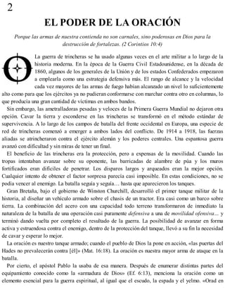 2
EL PODER DE LA ORACIÓN
Porque las armas de nuestra contienda no son carnales, sino poderosas en Dios para la
destrucción de fortalezas. (2 Corintios 10:4)
La guerra de trincheras se ha usado algunas veces en el arte militar a lo largo de la
historia moderna. En la época de la Guerra Civil Estadounidense, en la década de
1860, algunos de los generales de la Unión y de los estados Confederados empezaron
a emplearla como una estrategia defensiva más. El rango de alcance y la velocidad
cada vez mayores de las armas de fuego habían alcanzado un nivel lo suficientemente
alto como para que los ejércitos ya no pudieran conformarse con marchar contra otro en columnas, lo
que producía una gran cantidad de víctimas en ambos bandos.
Sin embargo, las ametralladoras pesadas y veloces de la Primera Guerra Mundial no dejaron otra
opción. Cavar la tierra y esconderse en las trincheras se transformó en el método estándar de
supervivencia. A lo largo de los campos de batalla del frente occidental en Europa, una especie de
red de trincheras comenzó a emerger a ambos lados del conflicto. De 1914 a 1918, las fuerzas
aliadas se atrincheraron contra el ejército alemán y los poderes centrales. Una espantosa guerra
avanzó con dificultad y sin miras de tener un final.
El beneficio de las trincheras era la protección, pero a expensas de la movilidad. Cuando las
tropas intentaban avanzar sobre su oponente, las barricadas de alambre de púa y los muros
fortificados eran difíciles de penetrar. Los disparos largos y arqueados eran la mejor opción.
Cualquier intento de obtener el factor sorpresa parecía casi imposible. En estas condiciones, no se
podía vencer al enemigo. La batalla seguía y seguía… hasta que aparecieron los tanques.
Gran Bretaña, bajo el gobierno de Winston Churchill, desarrolló el primer tanque militar de la
historia, al diseñar un vehículo armado sobre el chasis de un tractor. Era casi como un barco sobre
tierra. La combinación del acero con una capacidad todo terreno transformaron de inmediato la
naturaleza de la batalla de una operación casi puramente defensiva a una de movilidad ofensiva… y
terminó dando vuelta por completo el resultado de la guerra. La posibilidad de avanzar en forma
activa y estruendosa contra el enemigo, dentro de la protección del tanque, llevó a su fin la necesidad
de cavar y esperar lo mejor.
La oración es nuestro tanque armado; cuando el pueblo de Dios la pone en acción, «las puertas del
Hades no prevalecerán contra [él]» (Mat. 16:18). La oración es nuestra mayor arma de ataque en la
batalla.
Por cierto, el apóstol Pablo la usaba de esa manera. Después de enumerar distintas partes del
equipamiento conocido como la «armadura de Dios» (Ef. 6:13), menciona la oración como un
elemento esencial para la guerra espiritual, al igual que el escudo, la espada y el yelmo. «Orad en
 