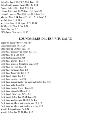 Salvador: Luc. 2:11; Fil. 3:20; 2 Tim. 1:10
Salvador del mundo: Juan 4:42; 1 Jn. 4:14
Pastor: Heb. 13:20; 1 Ped. 2:25; 5:4
Hijo de Dios: Mat. 14:33; Luc. 1:35; Juan 1:34
Hijo del Hombre: Mat. 8:20; Luc. 18:8; Juan 1:51
Maestro: Mar. 6:34; Luc. 4:15; 5:5; 17:13; Juan 3:2
Verdad: Juan 1:14; 14:6
Vencedor: Juan 16:33; Apoc. 3:21; 17:14
Sabiduría de Dios: 1 Cor. 1:24
Admirable: Isa. 9:6
El Verbo de Dios: Apoc. 19:13
LOS NOMBRES DEL ESPÍRITU SANTO
Soplo del Todopoderoso: Job 32:8
Consolador: Juan 14:16, 26
El Espíritu de Cristo: 1 Ped. 1:11
Espíritu de consejo y de poder: Isa. 11:2
Espíritu de fe: 2 Cor. 4:13
Espíritu abrasador: Isa. 4:4
Espíritu de gloria: 1 Ped. 4:14
Espíritu de gracia y de súplica: Zac. 12:10
Espíritu de Su Hijo: Gál. 4:6
Espíritu de santidad: Rom. 1:4
Espíritu de Jesucristo: Fil. 1:19
Espíritu del juicio: Isa. 4:4
Espíritu de justicia: Isa. 28:6
Espíritu de conocimiento y de temor del Señor: Isa. 11:2
Espíritu de vida: Rom. 8:2
Espíritu de nuestro Dios: 1 Cor. 6:11
Espíritu de adopción: Rom. 8:15
Espíritu del Dios vivo: 2 Cor. 3:3
Espíritu del Señor: Isa. 63:14; Luc. 4:18
Espíritu de verdad: Juan 14:17; 1 Jn. 4:6
Espíritu de sabiduría y de revelación: Ef. 1:17
Espíritu de sabiduría y de inteligencia: Isa. 11:2
V
oz del Todopoderoso: Ez. 1:24
V
oz del Señor: Isa. 30:31; Hag. 1:12
 