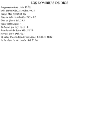 LOS NOMBRES DE DIOS
Fuego consumidor: Heb. 12:29
Dios eterno: Gén. 21:33; Isa. 40:28
Padre: Mat. 5:16; Col. 1:2
Dios de toda consolación: 2 Cor. 1:3
Dios de gloria: Sal. 29:3
Padre santo: Juan 17:11
Yo Soy el que Soy: Ex. 3:14
Juez de toda la tierra: Gén. 18:25
Rey del cielo: Dan. 4:37
El Señor Dios Todopoderoso: Apoc. 4:8; 16:7; 21:22
La fortaleza de mi corazón: Sal. 73:26
 