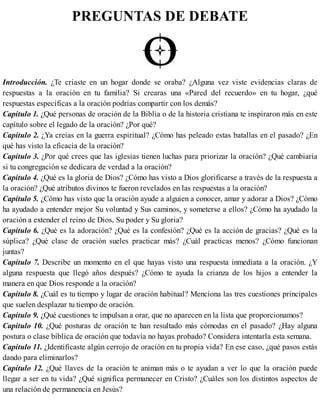 PREGUNTAS DE DEBATE
Introducción. ¿Te criaste en un hogar donde se oraba? ¿Alguna vez viste evidencias claras de
respuestas a la oración en tu familia? Si crearas una «Pared del recuerdo» en tu hogar, ¿qué
respuestas específicas a la oración podrías compartir con los demás?
Capítulo 1. ¿Qué personas de oración de la Biblia o de la historia cristiana te inspiraron más en este
capítulo sobre el legado de la oración? ¿Por qué?
Capítulo 2. ¿Ya creías en la guerra espiritual? ¿Cómo has peleado estas batallas en el pasado? ¿En
qué has visto la eficacia de la oración?
Capítulo 3. ¿Por qué crees que las iglesias tienen luchas para priorizar la oración? ¿Qué cambiaría
si tu congregación se dedicara de verdad a la oración?
Capítulo 4. ¿Qué es la gloria de Dios? ¿Cómo has visto a Dios glorificarse a través de la respuesta a
la oración? ¿Qué atributos divinos te fueron revelados en las respuestas a la oración?
Capítulo 5. ¿Cómo has visto que la oración ayude a alguien a conocer, amar y adorar a Dios? ¿Cómo
ha ayudado a entender mejor Su voluntad y Sus caminos, y someterse a ellos? ¿Cómo ha ayudado la
oración a extender el reino de Dios, Su poder y Su gloria?
Capítulo 6. ¿Qué es la adoración? ¿Qué es la confesión? ¿Qué es la acción de gracias? ¿Qué es la
súplica? ¿Qué clase de oración sueles practicar más? ¿Cuál practicas menos? ¿Cómo funcionan
juntas?
Capítulo 7. Describe un momento en el que hayas visto una respuesta inmediata a la oración. ¿Y
alguna respuesta que llegó años después? ¿Cómo te ayuda la crianza de los hijos a entender la
manera en que Dios responde a la oración?
Capítulo 8. ¿Cuál es tu tiempo y lugar de oración habitual? Menciona las tres cuestiones principales
que suelen desplazar tu tiempo de oración.
Capítulo 9. ¿Qué cuestiones te impulsan a orar, que no aparecen en la lista que proporcionamos?
Capítulo 10. ¿Qué posturas de oración te han resultado más cómodas en el pasado? ¿Hay alguna
postura o clase bíblica de oración que todavía no hayas probado? Considera intentarla esta semana.
Capítulo 11. ¿Identificaste algún cerrojo de oración en tu propia vida? En ese caso, ¿qué pasos estás
dando para eliminarlos?
Capítulo 12. ¿Qué llaves de la oración te animan más o te ayudan a ver lo que la oración puede
llegar a ser en tu vida? ¿Qué significa permanecer en Cristo? ¿Cuáles son los distintos aspectos de
una relación de permanencia en Jesús?
 