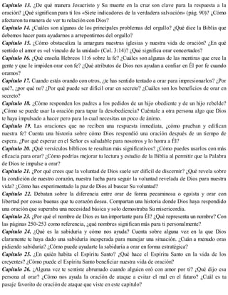 Capítulo 13. ¿De qué manera Jesucristo y Su muerte en la cruz son clave para la respuesta a la
oración? ¿Qué significan para ti los «Siete indicadores de la verdadera salvación» (pág. 90)? ¿Cómo
afectaron tu manera de ver tu relación con Dios?
Capítulo 14. ¿Cuáles son algunos de los principales problemas del orgullo? ¿Qué dice la Biblia que
debemos hacer para ayudarnos a arrepentirnos del orgullo?
Capítulo 15. ¿Cómo obstaculiza la amargura nuestras iglesias y nuestra vida de oración? ¿En qué
sentido el amor es «el vínculo de la unidad» (Col. 3:14)? ¿Qué significa orar concertados?
Capítulo 16. ¿Qué enseña Hebreos 11:6 sobre la fe? ¿Cuáles son algunas de las mentiras que cree la
gente y que le impiden orar con fe? ¿Qué atributos de Dios nos ayudan a confiar en Él por fe cuando
oramos?
Capítulo 17. Cuando estás orando con otros, ¿te has sentido tentado a orar para impresionarlos? ¿Por
qué?, ¿por qué no? ¿Por qué puede ser difícil orar en secreto? ¿Cuáles son los beneficios de orar en
secreto?
Capítulo 18. ¿Cómo responden los padres a los pedidos de un hijo obediente y de un hijo rebelde?
¿Cómo se puede usar la oración para tapar la desobediencia? Cuéntale a otra persona algo que Dios
te haya impulsado a hacer pero para lo cual necesitas un poco de ánimo.
Capítulo 19. Las oraciones que no reciben una respuesta inmediata, ¿cómo prueban y edifican
nuestra fe? Cuenta una historia sobre cómo Dios respondió una oración después de un tiempo de
espera. ¿Por qué esperar en el Señor es saludable para nosotros y lo honra a Él?
Capítulo 20. ¿Qué versículos bíblicos te resultan más significativos? ¿Cómo puedes usarlos con más
eficacia para orar? ¿Cómo podrías mejorar tu lectura y estudio de la Biblia al permitir que la Palabra
de Dios te impulse a orar?
Capítulo 21. ¿Por qué crees que la voluntad de Dios suele ser difícil de discernir? ¿Qué revela sobre
la condición de nuestro corazón, nuestra lucha para seguir la voluntad revelada de Dios para nuestra
vida? ¿Cómo has experimentado la paz de Dios al buscar Su voluntad?
Capítulo 22. Debatan sobre la diferencia entre orar de forma pecaminosa o egoísta y orar con
libertad por cosas buenas que tu corazón desea. Compartan una historia donde Dios haya respondido
una oración que superaba una necesidad básica y solo demostraba Su misericordia.
Capítulo 23. ¿Por qué el nombre de Dios es tan importante para Él? ¿Qué representa un nombre? Con
las páginas 250-253 como referencia, ¿qué nombres significan más para ti personalmente?
Capítulo 24. ¿Qué es la sabiduría y cómo nos ayuda? Cuenta sobre alguna vez en la que Dios
claramente te haya dado una sabiduría inesperada para manejar una situación. ¿Cuán a menudo oras
pidiendo sabiduría? ¿Cómo puede ayudarte la sabiduría a orar en forma estratégica?
Capítulo 25. ¿En quién habita el Espíritu Santo? ¿Qué hace el Espíritu Santo en la vida de los
creyentes? ¿Cómo puede el Espíritu Santo beneficiar nuestra vida de oración?
Capítulo 26. ¿Alguna vez te sentiste abrumado cuando alguien oró con amor por ti? ¿Qué dijo esa
persona al orar? ¿Cómo nos ayuda la oración de ataque a evitar el mal en el futuro? ¿Cuál es tu
pasaje favorito de oración de ataque que viste en este capítulo?
 