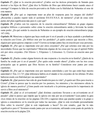 Capítulo 27. ¿Qué es la oración preventiva? ¿Cuáles son las tácticas principales de Satanás para
destruir a los hijos de Dios? ¿Qué dice la Palabra de Dios que deberíamos hacer cuando ataca el
enemigo? Compara la falta de oración preventiva de Pedro con la fidelidad de Nehemías al orar de
esta manera.
Capítulo 28. ¿Por qué es importante tener un plan de respuesta para los ataques del diablo?
¿Recuerdas y puedes repetir todo el acrónimo D.E.F.E.N.S.A. de memoria? ¿Cuál de estas siete
partes del plan significaron más para ti y por qué?
Capítulo 29. ¿Cuáles son los aspectos de la oración extraordinaria? Debatan en grupo algunos
ejemplos bíblicos o personales sobre cómo la oración extraordinaria unida y ferviente ha tenido
sumo poder. ¿En qué sentido la oración de Nehemías es un ejemplo de oración extraordinaria (págs.
187-188).
Capítulo 30. Menciona a alguien que haya orado por ti en el pasado y te haya ayudado a profundizar
tu relación con Cristo. ¿Es bíblico orar por los perdidos? ¿A quién conoces que necesite a Dios,
alguien por quien quieras empezar a orar? Cierren su tiempo juntos hoy en oración por esas personas.
Capítulo 31. ¿Por qué es importante orar por otros creyentes? ¿Por qué solemos orar más por las
necesidades físicas que las espirituales? Menciona algunas de las cosas por las que el apóstol Pablo
oró por otros creyentes. (Ver Efesios 1, Filipenses 1, Colosenses 1). Cierren en oración unos por
otros.
Capítulo 32. ¿Puedes contar alguna historia de una respuesta a la oración en tu familia? ¿Quién de tu
familia ha orado por ti en el pasado? ¿Por quién estás orando ahora? ¿Cuáles son las tres cosas
principales que te gustaría que Dios hiciera en tu familia? Consideren orar juntos por estas
cuestiones.
Capítulo 33. ¿Por qué es importante orar por nuestras autoridades y por los que están bajo nuestra
autoridad (1 Tim. 2:1-7)? ¿Qué diferencia habría en el mundo si los creyentes de los últimos 30 años
hubieran orado con fidelidad por sus autoridades?
Capítulo 34. ¿Qué pastores han sido de gran bendición para tu vida? ¿A quién usó Dios para traerte a
Cristo? ¿Cómo te parece que la oración por los pastores, los ministros y los misioneros afecta la
iglesia de manera positiva? ¿Cómo puede esto inculcarle a la próxima generación la importancia de
servir a Dios en el ministerio?
Capítulo 35. ¿Qué es el avivamiento? ¿Qué distintas cuestiones llevaron a un avivamiento en el
pasado? ¿Qué te parece que impide que la iglesia ore más por un avivamiento? Lean juntos la guía
«Los ritmos de la oración» en las páginas 226-228 y sugieran ideas que puedan ayudar a tu grupo o
iglesia a concentrarse en la oración por todas las naciones. ¿Qué te está revelando personalmente
Dios sobre la oración? ¿Qué te está impulsando a hacer? En este estudio, ¿qué fue lo más
significativo para ti? Terminen orando juntos por un avivamiento, utilizando como punto de partida la
oración escrita en la página 224.
 