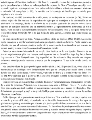 todo tiempo en el Espíritu», declaró (v. 18). Para él, la oración era una fuerza impulsora, un ariete
que lo propulsaba hacia delante en su búsqueda de la voluntad de Dios. «Y orad por mí», dijo en el
versículo siguiente, «para que me sea dada palabra al abrir mi boca, a fin de dar a conocer sin temor
el misterio del evangelio» (v. 19). La oración era la estrategia de batalla que necesitaba para
impulsarlo a la victoria.
En realidad, escribió esto desde la prisión, como un «embajador en cadenas» (v. 20). Piensa en
cuántas capas de fría realidad lo separaban de algo que se asemejara a la continuación de su
ministerio. Sin embargo, desde lo profundo de su situación confinada, la oración todavía hacía
agujeros en cualquier obstáculo que se interponía entre él y su próxima tarea. Estar atado de pies y
manos, y aun así ser lo suficientemente audaz como para considerarte libre y listo para participar en
lo que Dios tenga preparado NO es lo que piensa la gente común... a menos que sean personas de
oración.
La oración puede hacer de todo. Porque, con Dios, «todo es posible» (Mat. 19:26). La oración
puede extenderse y abordar cualquier problema que alguien enfrente en la tierra. Puede iniciarse en
silencio, sin que el enemigo siquiera pueda oír la conversación transformadora que tenemos en
nuestra mente y nuestro corazón con nuestro Comandante en Jefe.
Entonces, no estamos hablando de un simple ritual inofensivo de una iglesita. Tampoco de un
penoso vagabundo que pide una limosna, casi seguro de que no la recibirá. Aquí hay fuerza bruta.
Hay acceso al Dios Todopoderoso. Hay seguridad de Su soberanía. Hay audacia que ninguna
resistencia enemiga puede robarnos, a menos que la entreguemos. Y eso solo sucede cuando no
oramos.
«La oración eficaz del justo puede lograr mucho» (Sant. 5:16). El profeta Elías, como dice este
mismo pasaje en Santiago: «oró fervientemente para que no lloviera, y no llovió sobre la tierra
durante tres años y seis meses. Y otra vez oró, y el cielo dio lluvia y la tierra produjo su fruto» (vv.
17-18). Orar significa que el poder de Dios que obra milagros siempre es una solución posible a
todo desafío que tengamos por delante.
Orar proporciona un plan espiritual ilimitado de datos, y nunca tenemos que preocuparnos por salir
de la zona de cobertura. Podemos «orar sin cesar», como dice la Biblia (1 Tes. 5:17), y saber que
Dios nos escucha con total claridad en todo momento. La oración es el acceso privilegiado al Dios
del universo que compró y pagó la sangre de Su Hijo para nosotros y para todos los que lo reciben
libremente como Señor.
Pablo dijo que, si le presentamos nuestras peticiones a Dios «mediante oración y súplica con
acción de gracias» (Fil. 4:6), el resultado es un increíble intercambio de energía. En lugar de
quedarnos cargados y abrumados por el temor y la preocupación de las circunstancias, se nos da «la
paz de Dios, que sobrepasa todo entendimiento» (v. 7). Esta clase de paz impenetrable opera como
una guardia armada alrededor de nuestros corazones y nuestras mentes (un agente de paz, se podría
decir), al evitar que nuestras emociones desgastadas nos hagan actuar por miedo o desesperación. La
oración nos permite descansar y confiar.
 