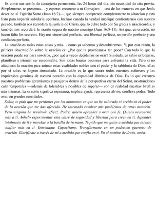 Es como una sesión de consejería permanente, las 24 horas del día, sin necesidad de cita previa.
Simplemente, te presentas… y esperas encontrar a tu Consejero —una de las maneras en que Jesús
describe al Espíritu Santo (Juan 16:7)—, que siempre comprende completamente tu situación y está
listo para impartir sabiduría oportuna. Incluso cuando la verdad implique confrontarnos con nuestro
pecado, también nos recordará la justicia de Cristo, que lo cubre todo con Su gracia y misericordia, y
también nos recordará la muerte segura de nuestro enemigo (Juan 16:8-11). Así que, en oración, no
hacen falta los secretos. Hay una sinceridad perfecta, una libertad perfecta, un perdón perfecto y una
confianza perfecta.
La oración es todas estas cosas y más… como ya sabemos y descubriremos. Y, por esta razón, la
primera observación sobre la oración es: ¿Por qué la practicamos tan poco? Con todo lo que la
oración puede ser para nosotros, ¿por qué a veces decidimos no orar? Sin duda, es sabio esforzarse,
planificar e intentar ser responsable. Son todas buenas opciones para enfrentar la vida. Pero si no
añadimos la oración para animar estas cualidades nobles con el poder y la sabiduría de Dios, ellas
por sí solas no logran demasiado. La oración es lo que satura todos nuestros esfuerzos y las
inquietudes genuinas de nuestro corazón con la capacidad ilimitada de Dios. Es lo que enmarca
nuestros problemas apremiantes y pasajeros dentro de la perspectiva eterna del Señor, mostrándonos
cuán temporales —además de tolerables y posibles de superar— son en realidad nuestras batallas
más intensas. La oración significa esperanza, implica ayuda, representa alivio, conlleva poder. Todo
esto, en grandes cantidades.
Señor, te pido que me perdones por los momentos en que no he valorado ni creído en el poder
de la oración que me has ofrecido. He intentado resolver mis problemas de otras maneras.
Pero ninguna ha resultado eficaz. Padre, quiero aprender a orar con fe. Quiero acercarme
más a ti. Anhelo experimentar esta clase de seguridad y libertad para creer en ti, depender
totalmente de ti y marchar a la batalla de tu mano. Te pido que me guíes a medida que intento
confiar más en ti. Entréname. Capacítame. Transfórmame en un poderoso guerrero de
oración. Glorifícate a través de mí a medida que confío en ti. En el nombre de Jesús, amén.
 