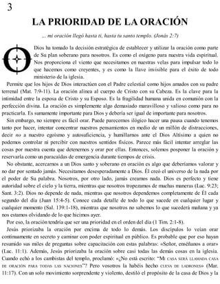 3
LA PRIORIDAD DE LA ORACIÓN
… mi oración llegó hasta ti, hasta tu santo templo. (Jonás 2:7)
Dios ha tomado la decisión estratégica de establecer y utilizar la oración como parte
de Su plan soberano para nosotros. Es como el oxígeno para nuestra vida espiritual.
Nos proporciona el viento que necesitamos en nuestras velas para impulsar todo lo
que hacemos como creyentes, y es como la llave invisible para el éxito de todo
ministerio de la iglesia.
Permite que los hijos de Dios interactúen con el Padre celestial como hijos amados con su padre
terrenal (Mat. 7:9-11). La oración alinea al cuerpo de Cristo con su Cabeza. Es la clave para la
intimidad entre la esposa de Cristo y su Esposo. Es la fragilidad humana unida en comunión con la
perfección divina. La oración es simplemente algo demasiado maravilloso y valioso como para no
practicarla. Es sumamente importante para Dios y debería ser igual de importante para nosotros.
Sin embargo, no siempre es fácil orar. Puede parecernos ilógico hacer una pausa cuando tenemos
tanto por hacer, intentar concentrar nuestros pensamientos en medio de un millón de distracciones,
decir no a nuestro egoísmo y autosuficiencia, y humillarnos ante el Dios Altísimo a quien no
podemos controlar ni percibir con nuestros sentidos físicos. Parece más fácil intentar arreglar las
cosas por nuestra cuenta que detenernos y orar por ellas. Entonces, solemos posponer la oración y
reservarla como un paracaídas de emergencia durante tiempos de crisis.
No obstante, acercarnos a un Dios santo y soberano en oración es algo que deberíamos valorar y
no dar por sentado jamás. Necesitamos desesperadamente a Dios. Él creó el universo de la nada por
el poder de Su palabra. Nosotros, por otro lado, jamás creamos nada. Dios es perfecto y tiene
autoridad sobre el cielo y la tierra, mientras que nosotros tropezamos de muchas maneras (Luc. 9:23;
Sant. 3:2). Dios no depende de nada, mientras que nosotros dependemos completamente de Él cada
segundo del día (Juan 15:4-5). Conoce cada detalle de todo lo que sucede en cualquier lugar y
cualquier momento (Sal. 139:1-18), mientras que nosotros no sabemos lo que sucederá mañana y ya
nos estamos olvidando de lo que hicimos ayer.
Por eso, la oración tendría que ser una prioridad en el orden del día (1 Tim. 2:1-8).
Jesús priorizaba la oración por encima de todo lo demás. Los discípulos lo veían orar
continuamente en secreto y caminar con poder espiritual en público. Es probable que por eso hayan
resumido sus miles de preguntas sobre capacitación con estas palabras: «Señor, enséñanos a orar»
(Luc. 11:1). Además, Jesús priorizaba la oración sobre casi todas las demás cosas en la iglesia.
Cuando echó a los cambistas del templo, proclamó: «¿No está escrito: “MI CASA SERÁ LLAMADA CASA
DE ORACIÓN PARA TODAS LAS NACIONES”? Pero vosotros la habéis hecho CUEVA DE LADRONES» (Mar.
11:17). Con un solo movimiento sorprendente y violento, destiló el propósito de la casa de Dios y la
 