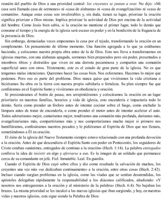 reunión del pueblo de Dios a una prioridad central: los creyentes se juntan a orar. No dijo: «Mi
casa será llamada casa de sermones» ni «casa de alabanza» ni «casa de evangelización» ni «casa de
comunión». Aunque estas cosas son invalorables y, sin duda, tienen su lugar, priorizar la oración
significa priorizar a Dios mismo. Implica priorizar la actividad de Dios por encima de la actividad
del hombre. Como Jesús bien sabía, si la oración no mantiene el primer lugar, todo lo demás que
consume el tiempo y la energía de la iglesia será escaso en poder y en la bendición de la fragancia de
la presencia de Dios.
Sin embargo, demasiadas veces empezamos la casa por el tejado, transformando la oración en un
complemento. Un pensamiento de último momento. Una función agregada a lo que ya estábamos
haciendo, y colocamos nuestra propia obra antes de la de Dios. Esto nos lleva a transformarnos en
iglesias muertas, con una alabanza apagada, sermones bien preparados pero sin poder, presentados a
miembros tibios y distraídos que viven en una derrota pecaminosa y comparten una comunión
superficial unos con otros. Tristemente, este es el estado de gran parte de la iglesia. No es que
tengamos malas intenciones. Queremos hacer las cosas bien. Nos esforzamos. Hacemos lo mejor que
podemos. Pero eso es parte del problema. Dios nunca quiso que viviéramos la vida cristiana o
hiciéramos Su obra en la tierra con nuestra propia sabiduría o fortaleza. Su plan siempre fue que
confiáramos en el Espíritu Santo y viviéramos en obediencia y oración.
Si presionáramos el botón de pausa, nos arrepintiéramos y colocáramos la oración en un lugar
prioritario en nuestras familias, horarios y vida de iglesia, esto encendería e impactaría todo lo
demás. Sería como prender un fósforo antes de intentar cocinar sobre el fuego, como enchufar la
lámpara antes de tratar de encenderla, o como prender el motor antes de intentar acelerar el auto.
Todos adoraríamos mejor, cantaríamos mejor, tendríamos una comunión más profunda, daríamos más,
evangelizaríamos más, compartiríamos más y nos comportaríamos mucho mejor si primero nos
humilláramos, confesáramos nuestros pecados y le pidiéramos al Espíritu de Dios que nos llenara,
sometiéndonos a Él en oración.
El éxito de la iglesia del Nuevo Testamento siempre estuvo relacionado con una profunda devoción
a la oración. Antes de que descendiera el Espíritu Santo con poder en Pentecostés, los seguidores de
Cristo estaban «unánimes, entregados de continuo a la oración» (Hech. 1:14). La palabra entregados
conlleva la idea de insistir en algo y aferrarse a eso. Es la imagen de un soldado que permanece
cerca de su comandante en jefe. Fiel. Inmutable. Leal. En guardia.
Cuando el Espíritu de Dios cayó sobre ellos y dio como resultado la salvación de muchos, los
creyentes una vez más «se dedicaban continuamente» a la oración, entre otras cosas (Hech. 2:42).
Incluso cuando surgían problemas en la iglesia, como las viudas que se sentían desatendidas, los
apóstoles delegaban rápidamente la responsabilidad a los diáconos calificados, añadiendo: «Y
nosotros nos entregaremos a la oración y al ministerio de la palabra» (Hech. 6:4). No bajaban los
brazos. La misma prioridad se les inculcó a las nuevas iglesias que iban surgiendo, y hoy, en nuestras
vidas y nuestras iglesias, esta sigue siendo la Palabra de Dios:
 
