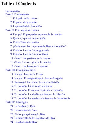 Table of Contents
Introducción
Parte I: Enrolamiento
1. El legado de la oración
2. El poder de la oración
3. La prioridad de la oración
Parte II: Entrenamiento básico
4. Por qué: El propósito supremo de la oración
5. Qué es y qué no es la oración
6. Cuál: Clases de oración
7. ¿Cuáles son las respuestas de Dios a la oración?
8. Cuándo: La oración programada
9. Cuándo: La oración espontánea
10. Cómo: Las posturas de la oración
11. Cómo: Los cerrojos de la oración
12. Cómo: Las llaves de la oración
Parte III: Condicionamiento
13. Vertical: La cruz de Cristo
14. Vertical: El arrepentimiento frente al orgullo
15. Horizontal: La unidad frente a la división
16. Tu corazón: La fe frente a la duda
17. Tu corazón: El secreto frente a la exhibición
18. Tu corazón: La obediencia frente a la rebelión
19. Tu corazón: La persistencia frente a la impaciencia
Parte IV: Estrategias
20. La Palabra de Dios
21. La voluntad de Dios
22. El «lo que quieran» de Dios
23. La maravilla de los nombres de Dios
24. La sabiduría de Dios
 