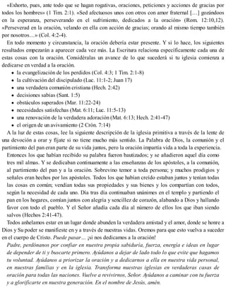 «Exhorto, pues, ante todo que se hagan rogativas, oraciones, peticiones y acciones de gracias por
todos los hombres» (1 Tim. 2:1). «Sed afectuosos unos con otros con amor fraternal […] gozándoos
en la esperanza, perseverando en el sufrimiento, dedicados a la oración» (Rom. 12:10,12).
«Perseverad en la oración, velando en ella con acción de gracias; orando al mismo tiempo también
por nosotros…» (Col. 4:2-4).
En todo momento y circunstancia, la oración debería estar presente. Y si lo hace, los siguientes
resultados empezarán a aparecer cada vez más. La Escritura relaciona específicamente cada una de
estas cosas con la oración. Considéralas un avance de lo que sucederá si tu iglesia comienza a
dedicarse en verdad a la oración.
la evangelización de los perdidos (Col. 4:3; 1 Tim. 2:1-8)
la cultivación del discipulado (Luc. 11:1-2; Juan 17)
una verdadera comunión cristiana (Hech. 2:42)
decisiones sabias (Sant. 1:5)
obstáculos superados (Mar. 11:22-24)
necesidades satisfechas (Mat. 6:11; Luc. 11:5-13)
una renovación de la verdadera adoración (Mat. 6:13; Hech. 2:41-47)
el origen de un avivamiento (2 Crón. 7:14)
A la luz de estas cosas, lee la siguiente descripción de la iglesia primitiva a través de la lente de
una devoción a orar y fíjate si no tiene mucho más sentido. La Palabra de Dios, la comunión y el
partimiento del pan eran parte de su vida juntos, pero la oración impartía vida a toda la experiencia.
Entonces los que habían recibido su palabra fueron bautizados; y se añadieron aquel día como
tres mil almas. Y se dedicaban continuamente a las enseñanzas de los apóstoles, a la comunión,
al partimiento del pan y a la oración. Sobrevino temor a toda persona; y muchos prodigios y
señales eran hechos por los apóstoles. Todos los que habían creído estaban juntos y tenían todas
las cosas en común; vendían todas sus propiedades y sus bienes y los compartían con todos,
según la necesidad de cada uno. Día tras día continuaban unánimes en el templo y partiendo el
pan en los hogares, comían juntos con alegría y sencillez de corazón, alabando a Dios y hallando
favor con todo el pueblo. Y el Señor añadía cada día al número de ellos los que iban siendo
salvos (Hechos 2:41-47).
Todos anhelamos estar en un lugar donde abunden la verdadera amistad y el amor, donde se honre a
Dios y Su poder se manifieste en y a través de nuestras vidas. Oremos para que esto vuelva a suceder
en el cuerpo de Cristo. Puede pasar… ¡si nos dedicamos a la oración!
Padre, perdónanos por confiar en nuestra propia sabiduría, fuerza, energía e ideas en lugar
de depender de ti y buscarte primero. Ayúdanos a dejar de lado todo lo que evite que hagamos
tu voluntad. Ayúdanos a priorizar la oración y a dedicarnos a ella en nuestra vida personal,
en nuestras familias y en la iglesia. Transforma nuestras iglesias en verdaderas casas de
oración para todas las naciones. Vuelve a revivirnos, Señor. Ayúdanos a caminar con tu fuerza
y a glorificarte en nuestra generación. En el nombre de Jesús, amén.
 
