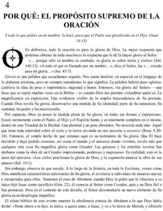 4
POR QUÉ: EL PROPÓSITO SUPREMO DE LA
ORACIÓN
Y todo lo que pidáis en mi nombre, lo haré, para que el Padre sea glorificado en el Hijo. (Juan
14:13)
En definitiva, toda la oración es para la gloria de Dios. La mejor respuesta que
podemos obtener de toda oración es la respuesta que le dé la mayor gloria al Señor.
«… porque sólo su nombre es exaltado; su gloria es sobre tierra y cielos» (Sal.
148:13). «A todo el que es llamado por mi nombre…», dice el Señor, fue «… creado
para mi gloria…» (Isa. 43:7).
Gloria es una palabra que escuchamos seguido. Nos suena familiar, en especial en el lenguaje de
la alabanza cristiana, pero no siempre entendemos lo que significa. La palabra hebrea para «gloria»
conlleva la idea de peso e importancia, majestad y honor. Entonces, «la gloria del Señor» —una
frase que se repite muchas veces en la Biblia— es cuando Dios nos permite vislumbrar quién es. La
magnificencia en exposición. Una evidencia visible de la amplia trascendencia de Su persona.
Cuando Dios revela Su gloria, desenvuelve una medida de Su identidad; parte de Su naturaleza, Su
santidad, Su poder y Su misericordia.
Por supuesto, Dios ya posee la medida plena de Su gloria, en todas sus formas y expresiones.
Existe eternamente como el Padre, el Hijo y el Espíritu Santo, y es totalmente completo en sí mismo,
dentro de esta Trinidad de la Deidad. Una plenitud y un gozo absolutos. No necesita nada más. Aquel
que tiene toda autoridad sobre el cielo y la tierra sin duda no nos necesita a nosotros (Rom. 9:20-
24). Entonces, el simple hecho de que estamos aquí es un testimonio de Su gloria. Que Él haya
decidido y haya podido crearnos, así como el mundo y el universo donde vivimos, revela más que
cualquier otra cosa Su magnífica gloria como Creador. Las galaxias y las estrellas revelan Sus
atributos como la obra de un Creador impresionante, poderoso y majestuoso. En realidad, esta es la
tarea del universo: «Los cielos proclaman la gloria de Dios, y la expansión anuncia la obra de sus
manos» (Sal. 19:1).
Sin embargo, observa lo que sucede. A lo largo de la historia, en toda la Escritura, vemos cómo
Dios manifiesta características adicionales de Su gloria, al revelarse a individuos de maneras nuevas
e inesperadas para ellos. Tomemos el caso de Abraham: cuando Dios le pidió que le ofreciera a su
único hijo Isaac como sacrificio (Gén. 22), él conocía al Señor como Creador, guía y un Dios fiel a
Sus promesas. Pero en el contexto de este desafío, el Señor desentrañaría un nuevo elemento de Su
gloria en un despliegue magnífico.
El relato bíblico de este evento muestra la obediencia estoica de Abraham a lo que Dios había
dicho: «Toma ahora a tu hijo, tu único, a quien amas, a Isaac, y ve a la tierra de Moriah, y ofrécelo
 