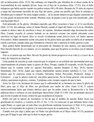 allí en holocausto» (Gén. 22:2). Sin embargo, era imposible que Abraham no se diera cuenta de la
irracionalidad de este mandato divino. Isaac era el hijo de la promesa (Gén. 17:21). Era el bebé
milagroso que había nacido cuando sus padres tenían 100 y 90 años. Después de 25 años de esperar
y luego del nacimiento increíble de este hijo del pacto, ¿cómo era posible que Dios le ordenara a
Abraham que lo matara? No tenía ningún sentido… de la misma manera en que algunas cuestiones de
tu vida quizás no parecen tener sentido. Mientras oras, no puedes creer lo que está sucediendo. ¿Qué
está haciendo Dios?
Está pensando en Su gloria. Abraham esperaba que Dios resucitara a Isaac si él lo sacrificaba
(Heb. 11:19). Sin embargo, sobre el monte Moriah, cuando el ángel del Señor vio la fe de Abraham,
cuando lo detuvo antes de sacrificar a Isaac, de repente, Abraham entendió algo desconocido sobre
Dios. Cuando escuchó al carnero trabado en un matorral cercano (un animal adecuado como
sacrificio en lugar de Isaac), Dios se reveló vívidamente como Jehová-Jireh, «el Señor nuestro
Proveedor». Había mantenido oculta esta parte de Su gloria hasta que pudo revelarla en el momento
exacto y perfecto, cuando sabía que Abraham la valoraría más y adoraría al Señor gracias a esto.
Dios podría haber demostrado ser el proveedor de Abraham de otra manera, con anterioridad.
Pero decidió hacerlo de esa manera, en ese momento, para que Su gloria se revelara con el máximo
impacto.
Este es el patrón que usa Dios. Revela Su gloria de forma progresiva en tu vida (y a través de tu
vida), de situación en situación.
Cada pedido de oración (y cada situación que lo origina) es en realidad una oportunidad para que
experimentemos de primera mano la gloria de Dios. Porque, cuando Él responde, revela Su gloria.
Quiere que lo veamos como es: nuestro Proveedor, nuestro Sanador (2 Rey. 20:5); nuestro
Sustentador (Sal. 54:4); Aquel que supera ampliamente nuestra propia sabiduría (1 Cor. 1:25).
Quiere que lo conozcas como tu Creador, Salvador, Señor, Proveedor, Protector, Amigo y
Consejero… y que lo adores como tal, con plena apreciación. No en forma general, sino personal.
«Señor, muéstranos tu gloria», oramos. Y podemos estar siempre seguros de que lo hará.
Jesús les dijo a las hermanas de Lázaro que la enfermedad de su hermano era «para la gloria de
Dios, para que el Hijo de Dios sea glorificado por medio de ella» (Juan 11:4). Y esperó
intencionalmente hasta que Lázaro muriera para que Su poder como la Resurrección y la Vida
pudieran darse a conocer en este despliegue maravilloso (Juan 11:1-45). Fue un momento decisivo
que reveló el poder de Jesús a todos los que escucharon al respecto.
Pablo oró por la iglesia de Tesalónica «a fin de que el nombre de nuestro Señor Jesús sea
glorificado en vosotros, y vosotros en Él» (2 Tes. 1:12). La razón por la que debemos hacer todo,
según Pedro, es «para que en todo Dios sea glorificado mediante Jesucristo» (1 Ped. 4:11), porque
Jesús es «el resplandor de su gloria y la expresión exacta de su naturaleza» (Heb. 1:3).
Cuando ores por algo y pidas que «el Padre sea glorificado en el Hijo» (Juan 14:13), prepárate
para que Él haga lo que sabe que le dará la mayor gloria.
 