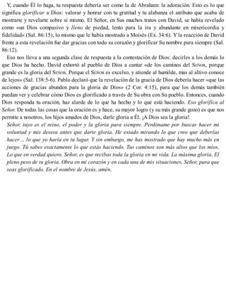 Y, cuando Él lo haga, tu respuesta debería ser como la de Abraham: la adoración. Esto es lo que
significa glorificar a Dios: valorar y honrar con tu gratitud y tu alabanza el atributo que acaba de
mostrarte y revelarte sobre sí mismo. El Señor, en Sus muchos tratos con David, se había revelado
como «un Dios compasivo y lleno de piedad, lento para la ira y abundante en misericordia y
fidelidad» (Sal. 86:15), lo mismo que le había mostrado a Moisés (Ex. 34:6). Y la reacción de David
frente a esta revelación fue dar gracias con todo su corazón y glorificar Su nombre para siempre (Sal.
86:12).
Eso nos lleva a una segunda clase de respuesta a la contestación de Dios: decirles a los demás lo
que Dios ha hecho. David exhortó al pueblo de Dios a cantar «de los caminos del SEÑOR, porque
grande es la gloria del SEÑOR. Porque el SEÑOR es excelso, y atiende al humilde, mas al altivo conoce
de lejos» (Sal. 138:5-6). Pablo declaró que la revelación de la gracia de Dios debería hacer «que las
acciones de gracias abunden para la gloria de Dios» (2 Cor. 4:15), para que los demás también
puedan ver y celebrar cómo Dios es glorificado a través de Su obra con Su pueblo. Entonces, cuando
Dios responda tu oración, haz alarde de lo que ha hecho y lo que está haciendo. Eso glorifica al
Señor. De todas las cosas que la oración es y hace, su mayor logro (y su más grande gozo) es que nos
permite a nosotros, los hijos amados de Dios, darle gloria a Él. ¡A Dios sea la gloria!
Señor, tuyo es el reino, el poder y la gloria para siempre. Perdóname por buscar hacer mi
voluntad y mis deseos antes que darte gloria. He estado mirando lo que creo que deberías
hacer… lo que yo haría en tu lugar. Y sin embargo, me has mostrado que hay mucho más en
juego. Tú sabes exactamente lo que estás haciendo. Tus caminos son más altos que los míos.
Lo que en verdad quiero, Señor, es que recibas toda la gloria en mi vida. La máxima gloria. El
pleno peso de tu gloria. Obra en mi corazón y en cada una de mis situaciones, Señor, para que
seas glorificado. En el nombre de Jesús, amén.
 