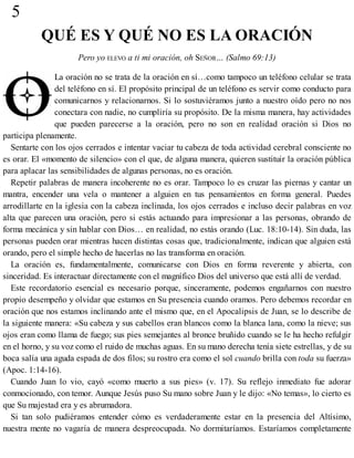 5
QUÉ ES Y QUÉ NO ES LA ORACIÓN
Pero yo ELEVO a ti mi oración, oh SEÑOR… (Salmo 69:13)
La oración no se trata de la oración en sí…como tampoco un teléfono celular se trata
del teléfono en sí. El propósito principal de un teléfono es servir como conducto para
comunicarnos y relacionarnos. Si lo sostuviéramos junto a nuestro oído pero no nos
conectara con nadie, no cumpliría su propósito. De la misma manera, hay actividades
que pueden parecerse a la oración, pero no son en realidad oración si Dios no
participa plenamente.
Sentarte con los ojos cerrados e intentar vaciar tu cabeza de toda actividad cerebral consciente no
es orar. El «momento de silencio» con el que, de alguna manera, quieren sustituir la oración pública
para aplacar las sensibilidades de algunas personas, no es oración.
Repetir palabras de manera incoherente no es orar. Tampoco lo es cruzar las piernas y cantar un
mantra, encender una vela o mantener a alguien en tus pensamientos en forma general. Puedes
arrodillarte en la iglesia con la cabeza inclinada, los ojos cerrados e incluso decir palabras en voz
alta que parecen una oración, pero si estás actuando para impresionar a las personas, obrando de
forma mecánica y sin hablar con Dios… en realidad, no estás orando (Luc. 18:10-14). Sin duda, las
personas pueden orar mientras hacen distintas cosas que, tradicionalmente, indican que alguien está
orando, pero el simple hecho de hacerlas no las transforma en oración.
La oración es, fundamentalmente, comunicarse con Dios en forma reverente y abierta, con
sinceridad. Es interactuar directamente con el magnífico Dios del universo que está allí de verdad.
Este recordatorio esencial es necesario porque, sinceramente, podemos engañarnos con nuestro
propio desempeño y olvidar que estamos en Su presencia cuando oramos. Pero debemos recordar en
oración que nos estamos inclinando ante el mismo que, en el Apocalipsis de Juan, se lo describe de
la siguiente manera: «Su cabeza y sus cabellos eran blancos como la blanca lana, como la nieve; sus
ojos eran como llama de fuego; sus pies semejantes al bronce bruñido cuando se le ha hecho refulgir
en el horno, y su voz como el ruido de muchas aguas. En su mano derecha tenía siete estrellas, y de su
boca salía una aguda espada de dos filos; su rostro era como el sol cuando brilla con toda su fuerza»
(Apoc. 1:14-16).
Cuando Juan lo vio, cayó «como muerto a sus pies» (v. 17). Su reflejo inmediato fue adorar
conmocionado, con temor. Aunque Jesús puso Su mano sobre Juan y le dijo: «No temas», lo cierto es
que Su majestad era y es abrumadora.
Si tan solo pudiéramos entender cómo es verdaderamente estar en la presencia del Altísimo,
nuestra mente no vagaría de manera despreocupada. No dormitaríamos. Estaríamos completamente
 