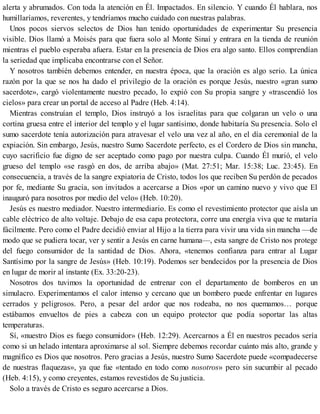 alerta y abrumados. Con toda la atención en Él. Impactados. En silencio. Y cuando Él hablara, nos
humillaríamos, reverentes, y tendríamos mucho cuidado con nuestras palabras.
Unos pocos siervos selectos de Dios han tenido oportunidades de experimentar Su presencia
visible. Dios llamó a Moisés para que fuera solo al Monte Sinaí y entrara en la tienda de reunión
mientras el pueblo esperaba afuera. Estar en la presencia de Dios era algo santo. Ellos comprendían
la seriedad que implicaba encontrarse con el Señor.
Y nosotros también debemos entender, en nuestra época, que la oración es algo serio. La única
razón por la que se nos ha dado el privilegio de la oración es porque Jesús, nuestro «gran sumo
sacerdote», cargó violentamente nuestro pecado, lo expió con Su propia sangre y «trascendió los
cielos» para crear un portal de acceso al Padre (Heb. 4:14).
Mientras construían el templo, Dios instruyó a los israelitas para que colgaran un velo o una
cortina gruesa entre el interior del templo y el lugar santísimo, donde habitaría Su presencia. Solo el
sumo sacerdote tenía autorización para atravesar el velo una vez al año, en el día ceremonial de la
expiación. Sin embargo, Jesús, nuestro Sumo Sacerdote perfecto, es el Cordero de Dios sin mancha,
cuyo sacrificio fue digno de ser aceptado como pago por nuestra culpa. Cuando Él murió, el velo
grueso del templo «se rasgó en dos, de arriba abajo» (Mat. 27:51; Mar. 15:38; Luc. 23:45). En
consecuencia, a través de la sangre expiatoria de Cristo, todos los que reciben Su perdón de pecados
por fe, mediante Su gracia, son invitados a acercarse a Dios «por un camino nuevo y vivo que El
inauguró para nosotros por medio del velo» (Heb. 10:20).
Jesús es nuestro mediador. Nuestro intermediario. Es como el revestimiento protector que aísla un
cable eléctrico de alto voltaje. Debajo de esa capa protectora, corre una energía viva que te mataría
fácilmente. Pero como el Padre decidió enviar al Hijo a la tierra para vivir una vida sin mancha —de
modo que se pudiera tocar, ver y sentir a Jesús en carne humana—, esta sangre de Cristo nos protege
del fuego consumidor de la santidad de Dios. Ahora, «tenemos confianza para entrar al Lugar
Santísimo por la sangre de Jesús» (Heb. 10:19). Podemos ser bendecidos por la presencia de Dios
en lugar de morir al instante (Ex. 33:20-23).
Nosotros dos tuvimos la oportunidad de entrenar con el departamento de bomberos en un
simulacro. Experimentamos el calor intenso y cercano que un bombero puede enfrentar en lugares
cerrados y peligrosos. Pero, a pesar del ardor que nos rodeaba, no nos quemamos… porque
estábamos envueltos de pies a cabeza con un equipo protector que podía soportar las altas
temperaturas.
Sí, «nuestro Dios es fuego consumidor» (Heb. 12:29). Acercarnos a Él en nuestros pecados sería
como si un helado intentara aproximarse al sol. Siempre debemos recordar cuánto más alto, grande y
magnífico es Dios que nosotros. Pero gracias a Jesús, nuestro Sumo Sacerdote puede «compadecerse
de nuestras flaquezas», ya que fue «tentado en todo como nosotros» pero sin sucumbir al pecado
(Heb. 4:15), y como creyentes, estamos revestidos de Su justicia.
Solo a través de Cristo es seguro acercarse a Dios.
 