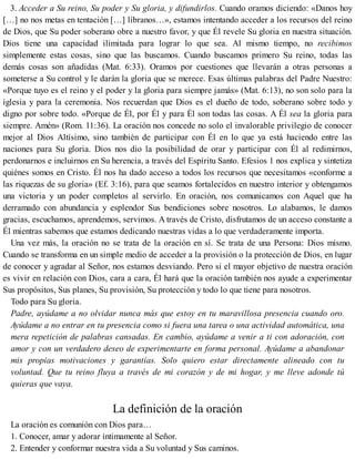 3. Acceder a Su reino, Su poder y Su gloria, y difundirlos. Cuando oramos diciendo: «Danos hoy
[…] no nos metas en tentación […] líbranos…», estamos intentando acceder a los recursos del reino
de Dios, que Su poder soberano obre a nuestro favor, y que Él revele Su gloria en nuestra situación.
Dios tiene una capacidad ilimitada para lograr lo que sea. Al mismo tiempo, no recibimos
simplemente estas cosas, sino que las buscamos. Cuando buscamos primero Su reino, todas las
demás cosas son añadidas (Mat. 6:33). Oramos por cuestiones que llevarán a otras personas a
someterse a Su control y le darán la gloria que se merece. Esas últimas palabras del Padre Nuestro:
«Porque tuyo es el reino y el poder y la gloria para siempre jamás» (Mat. 6:13), no son solo para la
iglesia y para la ceremonia. Nos recuerdan que Dios es el dueño de todo, soberano sobre todo y
digno por sobre todo. «Porque de Él, por Él y para Él son todas las cosas. A Él sea la gloria para
siempre. Amén» (Rom. 11:36). La oración nos concede no solo el invalorable privilegio de conocer
mejor al Dios Altísimo, sino también de participar con Él en lo que ya está haciendo entre las
naciones para Su gloria. Dios nos dio la posibilidad de orar y participar con Él al redimirnos,
perdonarnos e incluirnos en Su herencia, a través del Espíritu Santo. Efesios 1 nos explica y sintetiza
quiénes somos en Cristo. Él nos ha dado acceso a todos los recursos que necesitamos «conforme a
las riquezas de su gloria» (Ef. 3:16), para que seamos fortalecidos en nuestro interior y obtengamos
una victoria y un poder completos al servirlo. En oración, nos comunicamos con Aquel que ha
derramado con abundancia y esplendor Sus bendiciones sobre nosotros. Lo alabamos, le damos
gracias, escuchamos, aprendemos, servimos. A través de Cristo, disfrutamos de un acceso constante a
Él mientras sabemos que estamos dedicando nuestras vidas a lo que verdaderamente importa.
Una vez más, la oración no se trata de la oración en sí. Se trata de una Persona: Dios mismo.
Cuando se transforma en un simple medio de acceder a la provisión o la protección de Dios, en lugar
de conocer y agradar al Señor, nos estamos desviando. Pero si el mayor objetivo de nuestra oración
es vivir en relación con Dios, cara a cara, Él hará que la oración también nos ayude a experimentar
Sus propósitos, Sus planes, Su provisión, Su protección y todo lo que tiene para nosotros.
Todo para Su gloria.
Padre, ayúdame a no olvidar nunca más que estoy en tu maravillosa presencia cuando oro.
Ayúdame a no entrar en tu presencia como si fuera una tarea o una actividad automática, una
mera repetición de palabras cansadas. En cambio, ayúdame a venir a ti con adoración, con
amor y con un verdadero deseo de experimentarte en forma personal. Ayúdame a abandonar
mis propias motivaciones y garantías. Solo quiero estar directamente alineado con tu
voluntad. Que tu reino fluya a través de mi corazón y de mi hogar, y me lleve adonde tú
quieras que vaya.
La definición de la oración
La oración es comunión con Dios para…
1. Conocer, amar y adorar íntimamente al Señor.
2. Entender y conformar nuestra vida a Su voluntad y Sus caminos.
 
